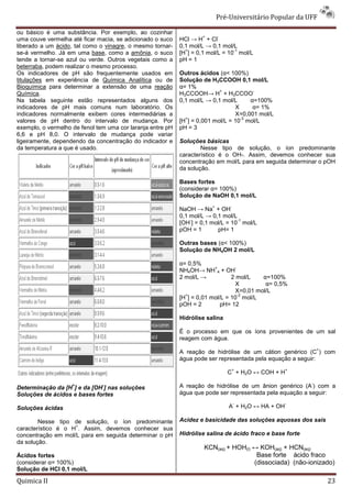 Pré-Universitário Popular da UFF

ou básico é uma substância. Por exemplo, ao cozinhar
                                                                    +       -
uma couve vermelha até ficar macia, se adicionado o suco    HCl → H + Cl
liberado a um ácido, tal como o vinagre, o mesmo tornar-    0,1 mol/L → 0,1 mol/L
                                                              +                  -1
se-á vermelho. Já em uma base, como a amônia, o suco        [H ] = 0,1 mol/L = 10 mol/L
tende a tornar-se azul ou verde. Outros vegetais como a     pH = 1
beterraba, podem realizar o mesmo processo.
Os indicadores de pH são frequentemente usados em           Outros ácidos (α< 100%)
titulações em experiência de Química Analítica ou de        Solução de H3CCOOH 0,1 mol/L
Bioquímica para determinar a extensão de uma reação         α= 1%
                                                                           +            -
Química.                                                    H3CCOOH→ H + H3CCOO
Na tabela seguinte estão representados alguns dos           0,1 mol/L → 0,1 mol/L      α=100%
indicadores de pH mais comuns num laboratório. Os                                X      α= 1%
indicadores normalmente exibem cores intermediárias a                             X=0,001 mol/L
                                                              +                    -3
valores de pH dentro do intervalo de mudança. Por           [H ] = 0,001 mol/L = 10 mol/L
exemplo, o vermelho de fenol tem uma cor laranja entre pH   pH = 3
6,6 e pH 8,0. O intervalo de mudança pode variar
ligeiramente, dependendo da concentração do indicador e     Soluções básicas
da temperatura a que é usado.                                       Nesse tipo de solução, o íon predominante
                                                            característico é o OH-. Assim, devemos conhecer sua
                                                            concentração em mol/L para em seguida determinar o pOH
                                                            da solução.

                                                            Bases fortes
                                                            (considerar α= 100%)
                                                            Solução de NaOH 0,1 mol/L
                                                                        +       -
                                                            NaOH → Na + OH
                                                            0,1 mol/L → 0,1 mol/L
                                                                -                 -1
                                                            [OH ] = 0,1 mol/L = 10 mol/L
                                                            pOH = 1       pH= 1

                                                            Outras bases (α< 100%)
                                                            Solução de NH4OH 2 mol/L

                                                            α= 0,5%
                                                                         +       -
                                                            NH4OH→ NH 4 + OH
                                                            2 mol/L →           2 mol/L    α=100%
                                                                                  X         α= 0,5%
                                                                                  X=0,01 mol/L
                                                              +                    -2
                                                            [H ] = 0,01 mol/L = 10 mol/L
                                                            pOH = 2         pH= 12

                                                            Hidrólise salina

                                                            É o processo em que os íons provenientes de um sal
                                                            reagem com água.
                                                                                                               +
                                                            A reação de hidrólise de um cátion genérico (C ) com
                                                            água pode ser representada pela equação a seguir:
                                                                                    +               +
                                                                                C + H2O ↔ COH + H
                                                                                                           -
                    +          -
Determinação da [H ] e da [OH ] nas soluções                A reação de hidrólise de um ânion genérico (A ) com a
Soluções de ácidos e bases fortes                           água que pode ser representada pela equação a seguir:
                                                                                    -               -
Soluções ácidas                                                                 A + H2O ↔ HA + OH

        Nesse tipo de solução, o íon predominante           Acidez e basicidade das soluções aquosas dos sais
                    +
característico é o H . Assim, devemos conhecer sua
concentração em mol/L para em seguida determinar o pH       Hidrólise salina de ácido fraco e base forte
da solução.
                                                                     KCN(aq) + HOH(l) ↔ KOH(aq) + HCN(aq)
Ácidos fortes                                                                          Base forte ácido fraco
(considerar α= 100%)                                                                  (dissociada) (não-ionizado)
Solução de HCl 0,1 mol/L

Quimica II                                                                                                         23
 