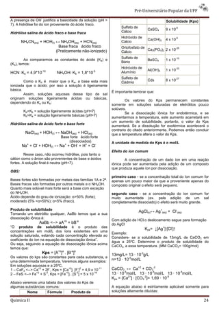 Pré-Universitário Popular da UFF
                   -
A presença de OH justifica a basicidade da solução (pH >                                       Solubilidade (Kps)
7). A hidrólise foi do íon proveniente do ácido fraco.
                                                                  Sulfato de                           -6
                                                                                    CaSO4      9 x 10
Hidrólise salina de ácido fraco e base fraca                      Cálcio
                                                                  Hidróxido de                         -6
                                                                                    Ca(OH)2    4 x 10
       NH4CN(aq) + HOH(l) ↔ NH4OH(aq) + HCN(aq)                   Cálcio
                           Base fraca ácido fraco                 Ortofosfato de                 -29
                          (Praticamente não-ionizado)                            Ca3(PO4)2 2 x 10
                                                                  Cálcio
                                                                  Sulfato de                           -10
         Ao compararmos as constantes do ácido (Ka) e                               BaSO4      1 x 10
                                                                  Bário
(Kb), temos:
                                                                  Hidróxido de                         -33
                   -10                               -5                             Al(OH)3    1 x 10
HCN: Ka = 4,9*10                NH4OH: Kb = 1,8*10                Alumínio
                                                                  Sulfeto de                           -27
        Como o Kb é maior que o Ka, a base esta mais                                Cds        8 x 10
                                                                  Cádmio
ionizada que o ácido; por isso a solução é ligeiramente
básica.
                                                             É importante lembrar que:
        Assim, soluções aquosas desse tipo de sal
originam soluções ligeiramente ácidas ou básicas,
                                                                     Os valores do Kps permanecem constantes
dependendo do Ka ou Kb:
                                                             somente em soluções saturadas de eletrólitos pouco
                                                             solúveis.
        Ka>Kb = solução ligeiramente ácidas (pH<7)
                                                                     Se a dissociação iônica for endotérmica, e se
        Kb>Ka = solução ligeiramente básicas (pH>7)
                                                             aumentarmos a temperatura, este aumento acarretará em
                                                             um aumento de solubilidade, portanto, o valor do Kps
Hidrólise salina de ácido forte e base forte
                                                             aumentará. Se a dissolução for exotérmica acontecerá o
                                                             contrario do citado anteriormente. Podemos então concluir
         NaCl(aq) + HOH(l) ↔ NaOH(aq) + HCl(aq)              que a temperatura altera o valor do Kps.
                                  Base forte ácido forte
                                      (dissociados)          A unidade de medida do Kps é o mol/L
       Na+ + Cl- + HOH(l) ↔ Na+ + OH- + H+ + Cl-
                                                             Efeito do íon comum
         Nesse caso, não ocorreu hidrólise, pois tanto o
cátion como o ânion são provenientes de base e ácidos                A concentração de um dado íon em uma reação
fortes. A solução final é neutra (pH=7).                     iônica pode ser aumentada pela adição de um composto
                                                             que produza aquele íon por dissociação.
OBS:
                                                             primeiro caso - se a concentração total do íon comum for
Bases fortes são formadas por metais das famílias 1A e 2ª.   apenas um pouco maior da que a proveniente apenas do
Bases fracas são formadas por outros metais e o NH4OH.       composto original o efeito será pequeno.
Quanto mais solúvel mais forte será a base com exceção
do NH4OH.                                                    segundo caso - se a concentração do íon comum for
Ácido depende do grau de ionização: α>50% (forte);           muito aumentada (ex. pela adição de um sal
moderado (5% <α<50%); α<5% (fraco).                          completamente dissociado) o efeito será muito grande.
Produto de solubilidade
                                                                               AgCl(s)↔ Ag+(aq) + Cl-(aq)
Tomando um eletrólito qualquer, AaBb temos que a sua
dissociação iônica é:
                                                             Com adição de HCl o deslocamento segue para formação
                 AaBb <--> aA+b + bB-a                       do AgCl
“O produto de solubilidade é o produto das
                                                                                  Kps= ↓[Ag+]·[Cl-]↑
concentrações em mol/L dos íons existentes em uma
                                                             Exemplo:
solução saturada, estando cada concentração elevada ao
                                                             Considere- se a solubilidade de 13mg/L de CaCO3 em
coeficiente do íon na equação de dissociação iônica”.
                                                             água a 25ºC. Determine o produto de solubilidade do
Ou seja, seguindo a equação de dissociação iônica acima
                                                             CaCO3, a essa temperatura. (MM CaCO3= 100g/mol)
temos que:
                       Kps = [A+b]a . [B-a]b
                                                             13mg/L= 13 · 10-3g/L
Os valores do kps são constantes para cada substancia, a
uma determinada temperatura. Veremos alguns exemplos:
                                                             n=13 · 10-5mol/L
Em soluções aquosas e a 25ºC,
                +2     -           +2   - 2
1 – CaF2 <--> Ca + 2F , Kps = [Ca ]. [F ] = 4,9 x 10
                                                     -11     CaCO3 ↔ Ca+2 + CO3-2
               +2   -2          +2    -2
2 – FeS <--> Fe + S , Kps = [Fe ] . [S ] = 5 x 10
                                                 -18
                                                             13 · 10-5mol/L 13 · 10-5mol/L 13 · 10-5mol/L
                                                             Kps = [Ca2+] · [CO3-2]= 1,69 · 10-8
Abaixo veremos uma tabela dos valores do Kps de
algumas substâncias comuns:                                  A equação abaixo é estritamente aplicável somente para
          Nome       Fórmula      Produto de                 soluções altamente diluídas:

Quimica II                                                                                                          24
 