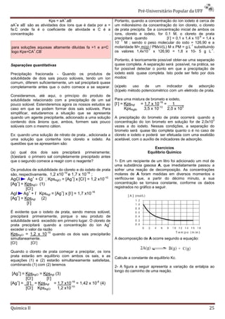 Pré-Universitário Popular da UFF
                               +   -
                     Kps = aA .aB                             Portanto, quando a concentração do íon iodeto é cerca de
  +     -
aA e aB são as atividades dos íons que é dada por a =         um milionésimo da concentração do íon cloreto, o cloreto
fa.C onde fa é o coeficiente de atividade e C é a             de prata precipita. Se a concentração inicial de ambos os
concentração                                         .        íons, cloreto e iodeto, for 0,1 M, o cloreto de prata
                                                                                              -                  -6
                                                              precipitará quando            [I ] = 0,1 x 1,4 x 10 = 1,4 x
                                                                - 7
                                                              10 M ; sendo o peso molecular do iodo = 126,90 e a
                                                                                                            -1
para soluções aquosas altamente diluídas fa =1 e a=C          molaridade M= m(g) / PMxV(L) M x PM = g.L substituindo
            +   -                                                                 -7                                   -1
logo Kps=CA .CB                                               os valores 1,4x10 x 126,90 = 1,8 x 10- 5 g L .

                                                              Portanto, é teoricamente possível obter-se uma separação
Separações quantitativas                                      quase completa. A separação será possível, na prática, se
                                                              for possível detectar o ponto em que a precipitação de
Precipitação fracionada - Quando os produtos de               iodeto está quase completa. Isto pode ser feito por dois
solubilidade de dois sais pouco solúveis, tendo um íon        modos:
comum, diferem suficientemente, um sal precipitará quase
completamente antes que o outro comece a se separar.          (a)pelo   uso    de    um    indicador   de    adsorção
                                                              (b)pelo método potenciométrico com um eletrodo de prata.
Consideramos, até aqui, o princípio do produto de
solubilidade relacionado com a precipitação de um sal         Para uma mistura de brometo e iodeto,
pouco solúvel. Estenderemos agora os nossos estudos ao        [I-] = KpsAgI = 1,7 x 10-16 = __1____
caso em que se podem formar dois sais solúveis. Para                 KpsAgBr  3,5 x 10-13 2,0 x 103
simplificar, estudaremos a situação que se apresenta
quando um agente precipitante‚ adicionado a uma solução       A precipitação do brometo de prata ocorrerá quando a
                                                                                                                    3
contendo dois ânions que, ambos, formem sais pouco            concentração do íon brometo em solução for de 2,0x10
solúveis com o mesmo cátion.                                  vezes a do iodeto. Nessas condições, a separação do
                                                              brometo será quase tão completa quanto o é no caso de
Ex: quando uma solução de nitrato de prata ‚ adicionada a     cloreto e iodeto e poderá ser efetuada com uma exatidão
uma solução que contenha íons cloreto e iodeto. As            aceitável, com o auxílio de indicadores de adsorção.
questões que se apresentam são:
                                                                                    Exercícios
(a) qual dos dois sais precipitará primeiramente;                                Equilíbrio Químico
(b)estará o primeiro sal completamente precipitado antes
que o segundo comece a reagir com o reagente?                 1- Em um recipiente de um litro foi adicionado um mol de
                                                              uma substância gasosa A, que imediatamente passou a
Os produtos de solubilidade do cloreto e do iodeto de prata   sofrer uma reação de decomposição. As concentrações
                              -10            -16
são, respectivamente, 1,2 x10 e 1,7 x 10 ;                    molares de A foram medidas em diversos momentos e
AgCl     Ag+ + Cl- KpsAgCl = [Ag+] x [Cl-] = 1,2 x10-10      verificou-se que, a partir do décimo minuto, a sua
    +
[Ag ] = KpsAgCl (1)                                           concentração se tornava constante, conforme os dados
        [Cl-]                                                 registrados no gráfico a seguir.
AgI    Ag+ + I- KpsAgI = [Ag+] x [I-] = 1,7 x10-16
    +
[Ag ] = KpsAgI (2)
         [I-]

É evidente que o iodeto de prata, sendo menos solúvel,
precipitará primeiramente, porque o seu produto de
solubilidade será excedido em primeiro lugar. O cloreto de
                                                         +
prata precipitará quando a concentração do íon Ag
exceder o valor da razão
KpsAgCl = 1,2 x 10-10 quando os dois sais precipitarão
simultaneamente.                                              A decomposição de A ocorre segundo a equação:
   -           -
[Cl ]       [Cl ]

Quando o cloreto de prata começar a precipitar, os íons
prata estarão em equilíbrio com ambos os sais, e as
                                                              Calcule a constante de equilíbrio Kc.
equações (1) e (2) estarão simultaneamente satisfeitas,
combinando (1) com (2) teremos
                                                              2- A figura a seguir apresenta a variação da entalpia ao
                                                              longo do caminho de uma reação.
 [Ag+] = KpsAgCl = KpsAgI (3)
         [Cl-]      [I-]
[Ag ] = _[I ] = KpsAgI = 1,7 x10-16 = 1,42 x 10-6 (4)
    +      -

         [Cl-] KpsAgCl     1,2 x10-10



Quimica II                                                                                                            25
 