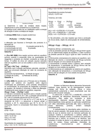 Pré-Universitário Popular da UFF

                                                              n(O2) = 0,5 × 0,15/2 = 0,0375 mol

                                                              Quantidade de produto formado:
                                                              n(H2O) = 0,075 mol

                                                              Teremos, em mols:

                                                              2H2(g) +    O2(g) →      2H2O(g)
                                                                0,15        0,7             0     (início)
a) Determine o valor da entalpia desta reação,                - 0,075     - 0,075/2    + 0,075 (durante)
classificando-a como endotérmica ou exotérmica.                 0,075       0,6625        0,075 (equilíbrio)
b) Explique qual o efeito de um catalisador sobre a energia
de ativação e sobre a entalpia da reação.                     [H2] = n/V = 0,075/0,50 = 0,15 mol/L
                                                              [O2] = n/V = 0,6625/0,50 = 1,325 mol/L
3- (Unesp 2008) Dada a reação exotérmica:                     [H2O] = n/V = 0,075/0,50 = 0,15 mol/L

                                                              6- Na atmosfera, uma das reações que inicia a produção
       2H2O2(aq) → 2 H2O(l) + O2(g),
                                                              da chuva ácida, objeto de preocupação de ambientalistas,
                                                              é
a alteração que favorece a formação dos produtos é a
elevação da
                                                              2SO2(g) + O2(g) → 2SO3(g), ∆H < 0
a) temperatura.             b) pressão parcial de O2.
c) concentração de H2O.        d) pressão.
                                                              Podemos afirmar, corretamente, que:
e) concentração de H2O2.
                                                              a) Se as pressões parciais de SO2(g) e SO3(g) forem iguais
Gabarito: e
                                                              em um determinado estado de equilíbrio, o valor numérico
                                                              da pressão parcial de O2(g) é igual ao valor numérico de
4- (Puc MG 2008) Uma reação química está em equilíbrio
                                                              Kp.
químico quando a proporção entre as quantidades de
                                                              b) Diminuindo a temperatura do sistema em equilíbrio, sem
reagentes e produtos se mantém constante ao longo do
                                                              alteração de volume, a concentração de SO3(g) aumenta
tempo. O sulfato de zinco em solução aquosa saturada
                                                              até ser atingido um novo estado de equilíbrio.
está em equilíbrio com os íons sulfato e zinco na reação a
                                                              c) Aumentando a pressão sobre o sistema, sem variação
seguir.
   +2          -2                                             de temperatura, a quantidade de SO3(g) diminui até ser
Zn (aq) + SO4 (aq) →ZnSO4(s)
                                                              atingido um novo estado de equilíbrio.
Admitindo que a solução permaneça saturada, assinale a
                                                              d) Adicionando-se um catalisador ao sistema em equilíbrio,
ação que provocará alteração do valor da constante de
                                                              sem alteração de temperatura, a concentração de SO3(g)
equilíbrio.
                                                              diminui até ser atingido um novo estado de equilíbrio.
a) Aumento da temperatura. b) Adição de água.
                                                              Gabarito: d
c) Adição de CuSO4.     d) Retirada de ZnSO4.
Gabarito: a
                                                                                    CAPITULO VII
5- (Ufla 2008) De acordo com o Princípio de Le Chatelier,
                                                                                   Radioatividade
quando um sistema em equilíbrio sofre alguma
modificação em parâmetros, como pressão, temperatura
                                                                       Existem na Natureza alguns elementos fisicamente
ou concentração, as proporções de reagentes e produtos
                                                              instáveis, cujos átomos, ao se desintegrarem, emitem
se ajustam, de maneira a minimizar o efeito da alteração.
                                                              energia sob forma de radiação. Dá-se o nome
Considerando essa reação em equilíbrio, responda:
                                                              radioatividade justamente a essa propriedade que tais
2H2(g) + O2(g) → 2H2O(g) + calor
                                                              átomos têm de emitir radiação.
a) Calcule a constante de equilíbrio para a reação quando
                                                                     O urânio-235, o césio-137, o cobalto-60, o tório-232
a pressão parcial de H2 for 1 atm, a pressão parcial de O2
                                                              são exemplos de elementos fisicamente instáveis ou
for 1 atm e a pressão parcial de H2O for 0,5 atm.
                                                              radioativos. Eles estão em constante e lenta
b) Se adicionarmos 0,15 mol de H2 e 0,7 mol de O2 ao
                                                              desintegração, liberando energia através de ondas
recipiente de 0,50 L e deixarmos a mistura atingir o
                                                              eletromagnéticas (raios gamas) ou partículas subatômicas
equilíbrio a 25 ° observamos que 50 % do H 2 foi
                  C,
                                                              com altas velocidades (partículas alfa, beta e nêutrons).
consumido. Qual é a composição final dessa mistura em
      -1                                                      Esses      elementos,     portanto,   emitem      radiação
mol L ?
                                                              constantemente.
Gabarito:
                                                                     A radioatividade foi descoberta pelos cientistas no
a) Kp = 0,25
                                                              final do século passado. Até aquela época predominava a
                                                              idéia de que os átomos eram as menores partículas de
b) Quantidades iniciais:
    2                                                         qualquer matéria e semelhantes a esferas sólidas. A
n(H ) = 0,15 mol
                                                              descoberta da radiação revelou a existência de partículas
n(O2) = 0,7 mol
                                                              menores que o átomo: os prótons e os nêutrons, que
n(H2 O) = 0 mol
                                                              compõem o núcleo do átomo, e os elétrons, que giram em
                                                              torno do núcleo. Essas partículas, chamadas de
Quantidades de reagentes consumidos:
                                                              subatômicas,       movimentam-se       com       altíssimas
n(H2) = 0,5 × 0,15 = 0,075 mol
                                                              velocidades.

Quimica II                                                                                                           26
 