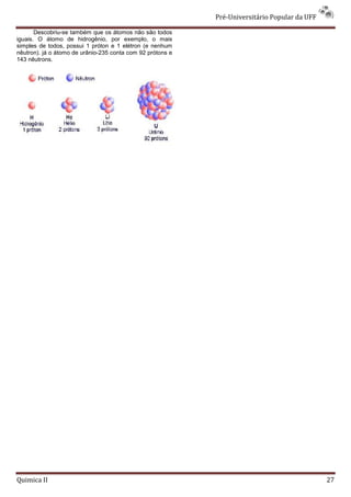 Pré-Universitário Popular da UFF

       Descobriu-se também que os átomos não são todos
iguais. O átomo de hidrogênio, por exemplo, o mais
simples de todos, possui 1 próton e 1 elétron (e nenhum
nêutron). já o átomo de urânio-235 conta com 92 prótons e
143 nêutrons.




Quimica II                                                                                     27
 