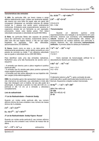 Pré-Universitário Popular da UFF

Características das emissões
                                                                                210                                  210
                                                              Ex.: 83 Bi                → -1β° + 84Po
1) Alfa: As partículas Alfa, por terem massa e carga
                                                                 A                  0              A
elétrica relativamente maior, podem ser facilmente detidas,   Z R → -1β + Z+1S
até mesmo por uma folha de papel; elas em geral não
conseguem ultrapassar as camadas externas de células          210=0+210
mortas de 1 pessoa viva sendo assim praticamente              83= -1+84
inofensivas. Entretanto pode ocasionalmente, penetrar no
organismo através de um ferimento ou por aspiração,           Transmutações
provocando, nesse caso lesões grave. Tem baixa
velocidade comparada a velocidade da luz(20 000 KM/s).                 Quando       um      elemento       químico     emite
                                                              espontaneamente uma radiação e se transforma em outro
2) Beta: As partículas Betas são capazes de penetrar          elemento, dizemos que aconteceu uma transmutação
cerca de1 centímetro nos tecidos, ocasionando danos à         natural. Quando as transmutações são obtidas por
pele mais não aos órgãos interno, a não ser que sejam         bombardeamento de núcleos estáveis com partículas α,
engolidas   ou   aspiradas.   Tem    alta   velocidade,       prótons, nêutrons, etc., são chamadas transmutações
aproximadamente 270 000KM/s.                                  artificiais. A primeira delas foi obtida por Rutherford:
                                                                 14            4              17               1
3) Gama: Assim como os raios x, os raios gama são             7 N + 2α → 2O + +1p
extremamente penetrantes, sendo detido somente por uma
parede de concreto ou metal. T em altíssima velocidade        14+4=17+1
que se iguala a velocidade da luz (300 000 KM/s).             7+2=8+1

Para identificar cada uma das emissões radioativas,                  Outro exemplo de transmutação artificial foi a
Rutherford usou uma tela fluorescente de acordo com o         descoberta do nêutron por Chadwick (1932):
esquema:
                                                                     9          4             12           1
                                                              4 Be + 2α → 6C + 0n
- A emissão que desviou para a placa negativa é positiva
(partícula alfa).                                             9+4 = 12+1
- A emissão que foi atraída pela placa positiva apresenta     4+2 = 6+0
carga negativa (partícula beta).
- A emissão que não sofreu alteração na sua trajetória não    Exemplo:
tem cargas (onda eletromagnética ).
                                                                                                               237
                                                              O elemento netúnio (93Np ), após a emissão de sete
OBS: As emissões gama não apresentam massa (por isso          partículas alfa e quatro partículas beta transforma-se em
não chamamos de partícula), sua velocidade é muito alta       bismuto. Equacione a reação nuclear mencionada.
logo não interagem com a matéria, daí seu alto poder de
                                                                         237              4            0              A
penetração. A partícula α penetra na mão até 0,05 cm, a       93 Np            → 7 2α + -1β + ZBi
partícula β até 1,5 cm, já a emissão γ atravessa
completamente.                                                237= 7*4 + 4*0 + A
                                                              A= 209
Leis da radioativiade                                         93= 7*2 + 4*(-1) + Z
                                                              Z= 83
1ª Lei da Radioatividade – Frederick Soddy

Quando um núcleo emite partícula alfa, seu número
atômico diminui de duas unidades e seu número de massa
diminui de 4 unidades.
   A         4           A-4
Z X → 2α + Z-2Y
            235          4         231
Ex.: 92 U            → 2α + 90Th

2º Lei da Radioatividade- Soddy Fajans- Russel

Quando um núcleo emite partícula β, seu número atômico
aumenta de uma unidade e seu número de massa não se
altera.
   1             1       0
0 n → +1P + -1e + 0ν                     antineutrino

Quimica II                                                                                                                 28
 