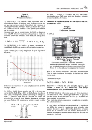 Pré-Universitário Popular da UFF


                        Penge 1                              No tubo 1, ocorreu a formação de um precipitado,
                       Química 2                             identificado como PbS, que, após ser lavado e secado,
                  Professora: Vanessa                        apresentou 2,39 g de massa.

1- (UFRJ-1997) - As regiões mais favoráveis para a           Determine a concentração de H2S na amostra de gás,
obtenção de cloreto de sódio a partir da água do mar são     expressa em mol/L.
as que apresentam grande intensidade de insolação e
ventos permanentes. Por esse motivo, a Região dos Lagos                             Penge 2
do Estado do Rio de Janeiro é uma grande produtora de                              Química 2
sal de cozinha.                                                               Professora: Vanessa
Considerando que a concentração de NaCl na água do
mar é 0,5M, determine quantos quilogramas de NaCl, no        1- (UFRJ)
máximo, podem ser obtidos a partir de 6000L de água do
mar.




2- (UFRJ-2008) - O gráfico a seguir representa a
solubilidade de CO2 na água em diferentes temperaturas.

Após a dissolução, o CO2 reage com a água segundo a
equação:


                                                                       O Grito de Satanás nas Melancias
                                                                       in “Zé Limeira, Poeta do Absurdo”
                                                                                  Orlando Tejo
                                                                   “Possantes candeeiros a carbureto iluminam a
                                                                sala espaçosa pintada a óleo, refletindo a luz forte
                                                                nas lentes escuras que protegem os grandes olhos
                                                                firmes do poeta, sob as grossas pestanas negras”.

                                                             Após o uso de uma lanterna a carbureto, removeram-se
                                                             7,4g da base resultante da reação do carbeto de cálcio
                                                             com a água.

                                                             Observe a equação:

                                                             Ca(OH)2 + 2HCl → CaCl2 + 2 H2O

Determine a molaridade de uma solução saturada de CO2        Determine o volume de uma solução aquosa, que
            o
em água a 10 C.                                              contém 1 mol/L de HCl, necessário para reagir
                                                             totalmente com essa quantidade de base.
3- (UFRJ- 2006)- Uma amostra de 10 L de um gás
contendo N2, H2S, CH4 e CO2 foi borbulhada através de        2- (UFRJ) Calcule o volume de água, em litros, que deve
dois tubos, em seqüência, como ilustra a figura a seguir.O   ser removido de 1000 L da solução de NaCl a 50 g/L para
tubo 1 continha uma solução aquosa de nitrato de             que ela atinja a concentração de 250 g/L e possa ser
chumbo(II) e o tubo 2, uma solução aquosa de hidróxido       reaproveitada no processo.
de bário. Todo o H2S presente na amostra reagiu no tubo      Para efeito de cálculo, despreze a variação de densidade
1.                                                           das soluções salinas.

                                                             3- Uma massa de 64g de uma substância X foi dissolvida
                                                             em 260g de benzeno, originando uma solução cuja
                                                             pressão de vapor é igual a 80 mm Hg. Determine a massa
                                                             molar de X, sabendo que na mesma temperatura a
                                                             pressão de vapor do benzeno é igual a 88 mm Hg. (MM do
                                                             benzeno = 78g/mol)



Quimica II                                                                                                             29
 