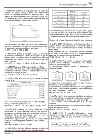 Pré-Universitário Popular da UFF


9- (UERJ) Um fertilizante de larga utilização é o nitrato de
amônio, de fórmula NH4NO3. Para uma determinada
cultura, o fabricante recomenda a aplicação de 1L de
solução de nitrato de amônio de concentração 0,5mol/L por
  2
m de plantação. A figura a seguir indica as dimensões do
terreno que o agricultor utilizará para o plantio.




                                                                Considerando que a densidade das soluções é de 1,0g/mL
                                                                e que as soluções são formadas exclusivamente pelo
                                                                soluto predominante e pela água, o produto que apresenta
                                                                                                                         -1
                                                                a maior concentração em quantidade de matéria, mol . L ,
                                                                é:
                                                                (A) soro (B) vinagre (C) água sanitária (D) água oxigenada

Calcule a massa de nitrato de amônio, em quilogramas,           15- (UERJ- 2002) A hidroponia é uma técnica de cultivo de
que o agricultor deverá empregar para fertilizar sua cultura,   vegetais fora do solo. Os nutrientes são fornecidos através
de acordo com a recomendação do fabricante.                     de uma solução contendo vários sais de fácil assimilação
a) 120 b)150 c) 180 d) 200                                      pelo vegetal.
                                                                Para o preparo de 100 L de solução nutritiva, contendo
                                                                              1
10- (MACK-SP) 200mL de solução 24,0 g/L de hidróxido            0,007 mol.L - de nitrato de cálcio, a massa necessária
de sódio são misturados a 1,3 litro de solução 2,08 g/L de      deste sal, em gramas, é aproximadamente de:
mesmo soluto. A solução obtida é então diluída até um           (A) 72 (B) 102 (C) 115 (D) 164
volume final de 2,5 litros. Qual a concentração da solução
após a diluição.                                                16- (UERJ-2006) Para estudar os processos de diluição e
a) 26,0 g/L b) 13,0 g/L c) 3,0 g/L d) 5,0 g/L. e) 4,0 g/L.      mistura foram utilizados, inicialmente, três frascos
.                                                               contendo diferentes líquidos.
11- (UFES) Misturando 60,0 mL de solução de HCl de              A caracterização desses líquidos é apresentada na
concentração 2,0 mol/L com 40,0 mL de solução de HCl de         ilustração abaixo.
concentração 4,5 mol/L, obtém-se uma solução de HCl de
concentração, em g/L, igual a :
a) 3,0. b) 10,5. c) 36,5. d) 109,5. e) 365,0

12- (UERJ-1988) No rótulo de uma garrafa de água
mineral, lê-se:
                                                                A seguir, todo o conteúdo de cada um dos frascos foi
                                                                transferido para um único recipiente.
                                                                Considerando a aditividade de volumes e a ionização total
                                                                dos ácidos, a mistura final apresentou uma concentração
                                                                          +            -1
                                                                de íons H , em mol × L , igual a:
                                                                (A) 0,60 (B) 0,36 (C) 0,24 (D) 0,12

                                                                17- (UERJ-2006)- Uma suspensão de células animais em
                                                                um meio isotônico adequado apresenta voluma igual a 1L
                                                                e concentração total de íons de sódio igual a 3,68 g/L.
Nessa água mineral, a concentração de nitrato de sódio -        A esse sistema foram acrescentados 3 L de água
NaNO3 - em mol/L, corresponde a:                                destilada.
            -4           -4           -2              -2
(A) 1,0 x 10 (B) 2,0 x 10 (C) 4,0 x 10 (D) 8,5 x 10             Após o processo de diluição, a concentração total de íons
                                                                sódio, em milimol/L, é de:
13-(UERJ-1999) Diluição é uma operação muito                    (A) 13,0 (B) 16,0 (C) 23,0 (D) 40,0
empregada no nosso dia-a-dia, quando, por exemplo,
preparamos um refresco a partir de um suco concentrado.         18- (UERJ-2006)- A equação balanceada a seguir
Considere 100mL de determinado suco em que a                    representa a reação de dupla-troca entre o nitrato de prata
                                         -1
concentração do soluto seja de 0,4mol. L .                      e o sulfeto de sódio, na qual é formado o sal insolúvel
O volume de água, em mL, que deverá ser acrescentado            sulfeto de prata.
                                                       -1
para que a concentração do soluto caia para 0,04 mol. L ,
será de:
(A) 1.000 B) 900 (C) 500 (D) 400

14- (UERJ-2000) Algumas soluções aquosas vendidas no
comércio com nomes especiais são mostradas abaixo:
Quimica II                                                                                                               3
 