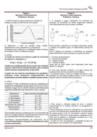 Pré-Universitário Popular da UFF

                        Penge 3                                                      Penge 4
               Química 2 (Físico-Química)                                   Química 2 (Físico-Química)
                 Professora: Vanessa                                          Professora: Vanessa

1- (UFRJ) A figura a seguir apresenta a variação da           1- A equação a seguir representa um processo de
entalpia ao longo do caminho de uma reação.                   obtenção do antranilato de metila, largamente utilizado
                                                              como flavorizante de uva em balas e chicletes.




a) Determine o valor da entalpia desta reação,                Esse processo, realizado em condições adequadas, atinge
classificando-a como endotérmica ou exotérmica.               o estado de equilíbrio após um determinado período de
b) Explique qual o efeito de um catalisador sobre a energia   tempo.
de ativação e sobre a entalpia da reação.                     Com o objetivo de aumentar o rendimento na produção
                                                              desse flavorizante, foram propostas as seguintes ações:
2- (UFRJ)
                                                              I – aumento da temperatura
                                                              II – aumento da pressão
                                                              III – adição de água
                                                              IV – retirada de água
                                                              Quais são as duas ações mais adequadas para esse
                                                              objetivo? Justifique:

                                                              2- Uma área agrícola, próxima a um lago, precisa ser
                                                              adubada antes do início do plantio de hortaliças.
                                                              - O esquema abaixo indica as medidas do terreno a ser
                                                              plantado. Os dois lados paralelos distam 10 km e os três
                                                              ângulos obtusos indicados são congruentes.

3- (UFRJ)




                                                              - Para corrigir a elevada acidez do solo, o produto
                                                              recomendado foi o calcário (CaCO3), na dosagemde 5
                                                                  2
                                                              g/m de solo.
                                                              - Para a adubação do terreno, emprega-se um pulverizador
                                                              com 40 m de comprimento, abastecido por um reservatório
                                                                                         3
                                                              de volume igual a 2,16 m , que libera o adubo à vazão
                                                                                      3
                                                              constante de 1.200 cm /s. Esse conjunto, rebocado por um
                                                              trator que se desloca à velocidade constante de 1 m/s,
                                                              está representado na figura abaixo.
                                                              - A partir do início da adubação, a qualidade da água do
                                                              lago passou a ser avaliada com regularidade.


Quimica II                                                                                                         30
 