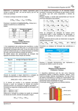 Pré-Universitário Popular da UFF

Determine a quantidade de matéria necessária para            3- As reações de oxirredução I, II, III, descritas abaixo,
                                                  2
corrigir a acidez do solo, em mol de CaCO3, por km de        compõem o processo de produção do gás metano a partir
área a ser plantada:                                         do carvão, que tem como subproduto o dióxido de
                                                             carbono.
3- Calcule a energia envolvida na reação:                    Nessas reações, o carvão está representado por C(s) em
                                                             sua forma alotrópica mais estável.
           2 HI(g) + Cl2(g) → I2(g) + 2 HCl(g)
Expresse o resultado em kcal/mol de HI(g). Indique se a
reação é exotérmica ou endotérmica.
Dados:

              Tipo de        Energia de ligação
              ligação            (kcal/mol)
                H-Cl                103                      Entre as vantagens da utilização do metano como
                 H-I                 71                      combustível estão a maior facilidade de distribuição, a
                Cl-Cl                58                      queima com ausência de resíduos e o alto rendimento
                 I-I                 36                      térmico.
                                                             O alto rendimento térmico pode ser observado na seguinte
                        Penge 5                              equação termoquímica:
               Química 2 (Físico-Química)
                 Professora: Vanessa

1- No metabolismo das proteínas dos mamíferos, a uréia,      Considere as entalpias de formação das substâncias a
representada pela fórmula (NH2)2CO, é o principal produto    seguir:
nitrogenado excretado pela urina. O teor de uréia na urina
pode ser determinado por um método baseado na hidrólise
da uréia, que forma amônia e dióxido de carbono.
Na tabela abaixo são apresentadas as energias das
ligações envolvidas nessa reação de hidrólise.




                                                             Escreva a equação termoquímica que representa a
                                                             produção do metano a partir do carvão.

                                                                                     Penge 6
                                                                            Química 2 (Físico-Química)
                                                                              Professora: Vanessa

                                                             1- Aparelhos eletrônicos sem fio, tais como máquinas
Através da equação a seguir determine a variação de          fotográficas digitais e telefones celulares, utilizam, como
                                                  –1
entalpia correspondente a sua hidrólise, em kJ.mol .         fonte de energia, baterias recarregáveis. Um tipo comum
                                                             de bateria recarregável é a bateria de níquel-cádmio, que
             (NH2) 2CO + H2O       2 NH3 + CO2              fornece uma d.d.p. padrão de 1,25 V e cujos componentes
                                                             apresentam baixa solubilidade em água.
2- O trióxido de enxofre é um poluente secundário,           A ilustração abaixo representa uma dessas baterias.
formado a partir da oxidação do dióxido de enxofre,
poluente primário, em presença do oxigênio atmosférico.
Considere as seguintes entalpias-padrão de formação a 25
ºC e 1 atm:
                        -1
SO2 = – 296,8 kJ × mol
                        -1
SO3 = – 394,6 kJ × mol
Determine a variação de entalpia da reação de oxidação
do dióxido de enxofre, através da equação a seguir.

                 SO2 (g) + ½ O 2 (g) →SO3 (g)



Quimica II                                                                                                          31
 