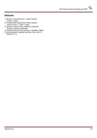 Pré-Universitário Popular da UFF


Bibliografia

1- Química: Físico-Química – Feltre, Ricardo
   2 série - 2 grau
2- Fundamentos da Química- Feltre, Ricardo
   Volume Único - 1 série - 2 grau
3- Química -volume único- Usberco e Salvador
   Autores: Usberco e Salvador
4- Fundamentos de Fisico-quimica - Castellan, Gilbert
5- Química geral e reações químicas- Kotz, John C.
   Volumes 1 e 2




Quimica II                                                                                 33
 