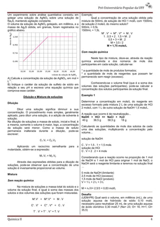 Pré-Universitário Popular da UFF

Um experimento sobre análise quantitativa consistiu em          Exemplo:
gotejar uma solução de AgNO3 sobre uma solução de                       Qual a concentração de uma solução obtida pela
Na2S, mantendo agitação constante.                              mistura de 500mL de solução de HCl 1 mol/L com 1500mL
O volume da solução de AgNO3 gotejado, em mililitros, e a       de solução 2 mols/L do mesmo soluto?
massa de Ag2S obtida, em gramas, foram registrados no           500mL = 0,5L
gráfico abaixo.                                                 1500mL = 1,5L
                                                                                M' . V' + M'' . V'' = M . V
                                                                                 1 . 0,5 + 2 . 1,5 = M . 2
                                                                                      0,5 + 3 = M . 2
                                                                                        M = 3,5 / 2
                                                                                     M = 1,75 mols/L

                                                                Com reação química

                                                                         Neste tipo de mistura, deve-se, através da reação
                                                                química envolvida e dos números de mols dos
                                                                participantes em cada solução, calcular-se:

                                                                * a quantidade de mols de produtos formados;
                                                                * a quantidade de mols de reagentes que possam ter
                                                                permanecido sem reagir (excesso).
A) Calcule a concentração da solução de AgNO3, em mol ×
 −1
L .
                                                                       Conhecendo-se o volume final (que é a soma dos
B) Indique o caráter da solução de sulfeto de sódio em
                                                                volumes das soluções participantes), pode-se calcular a
relação a seu pH e escreva uma equação química que
                                                                concentração dos solutos participantes da solução final.
comprova esse caráter.
                                                                Exemplo 1
             Diluição e Mistura de soluções
                                                                Determinar a concentração em mols/L do reagente em
Diluição
                                                                excesso formado pela mistura 2 L de uma solução de HCl
                                                                2 mols/L com 1 L de outra solução de NaOH 1,5 mols/L.
        Diluir uma solução significa diminuir a sua
concentração. O procedimento mais simples, geralmente
                                                                A reação que ocorre é de neutralização...
aplicado, para diluir uma solução, é a adição de solvente à
                                                                NaOH + HCl => NaCl + H2O
solução.
                                                                40 g     36,5 g      58,5 g     18 g
Na diluição de soluções a massa de soluto, inicial e final, é
a mesma, somente o volume é maior, logo, a concentração
                                                                Calculando as quantidades de mols dos solutos de cada
da solução será menor. Como a massa de soluto
                                                                uma das soluções, multiplicando a concentração pelo
permanece inalterada durante a diluição, pode-se
                                                                volume...
escrever:
                                                                solução de NaOH
                            C1.V1 = C2.V2
                                                                C . V = 1,5 . 1 = 1,5 mols
       Aplicando um raciocínio semelhante           para   a
                                                                solução de HCl
molaridade, obtém-se a expressão:
                                                                C . V = 2 . 2 = 4 mols
                            M1.V1 = M2.V2
                                                                Considerando que a reação ocorre na proporção de 1 mol
                                                                de NaOH e 1 mol de HCl para originar 1 mol de NaCl, o
       Através das expressões obtidas para a diluição de
                                                                NaOH será o reagente limitante e teremos na solução final
soluções, pode-se observar que a concentração de uma
                                                                ...
solução é inversamente proporcional ao volume.
                                                                0 mols de NaOH (limitante)
Mistura
                                                                2,5 mols de HCl (excesso)
                                                                1,5 mols de NaCl (produto)
Sem reação química
                                                                V=1L+2L=3L
        Na mistura de soluções a massa total do soluto e o
                                                                M = n1/V= 2,5/3 = 0,83 mol/L
volume da solução final, é igual à soma das massas dos
solutos e dos volumes das soluções que foram misturadas.
                                                                Desafio
                                                                (UEM-PR) Qual será o volume, em mililitros (mL), de uma
                     M'.V' + M''.V'' = M . V
                                                                solução aquosa de hidróxido de sódio 0,10 mol/L
                                                                necessário para neutralizar 25 mL de uma solução aquosa
                    C' . V' + C'' . V'' = C . V
                                                                de ácido clorídrico 0,30 mol/L? (Na= 23; O= 16; H=1; Cl=
                                                                35,5)
                      Τ’ . V’ + T’’ . V’’ = T. V

Quimica II                                                                                                              4
 