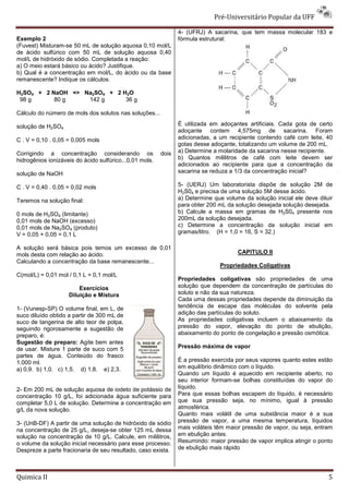 Pré-Universitário Popular da UFF

                                                                4- (UFRJ) A sacarina, que tem massa molecular 183 e
Exemplo 2                                                       fórmula estrutural:
(Fuvest) Misturam-se 50 mL de solução aquosa 0,10 mol/L
de ácido sulfúrico com 50 mL de solução aquosa 0,40
mol/L de hidróxido de sódio. Completada a reação:
a) O meio estará básico ou ácido? Justifique.
b) Qual é a concentração em mol/L, do ácido ou da base
remanescente? Indique os cálculos.

H2SO4 + 2 NaOH => Na2SO4 + 2 H2O
 98 g      80 g    142 g      36 g

Cálculo do número de mols dos solutos nas soluções...

solução de H2SO4                                                É utilizada em adoçantes artificiais. Cada gota de certo
                                                                adoçante contem 4,575mg de sacarina. Foram
C . V = 0,10 . 0,05 = 0,005 mols                                adicionadas, a um recipiente contendo café com leite, 40
                                                                gotas desse adoçante, totalizando um volume de 200 mL.
Corrigindo a concentração considerando os                dois   a) Determine a molaridade da sacarina nesse recipiente.
hidrogênios ionizáveis do ácido sulfúrico...0,01 mols.          b) Quantos mililitros de café com leite devem ser
                                                                adicionados ao recipiente para que a concentração da
solução de NaOH                                                 sacarina se reduza a 1/3 da concentração inicial?

C . V = 0,40 . 0,05 = 0,02 mols                                 5- (UERJ) Um laboratorista dispõe de solução 2M de
                                                                H2S04 e precisa de uma solução 5M desse ácido.
Teremos na solução final:                                       a) Determine que volume da solução inicial ele deve diluir
                                                                para obter 200 mL da solução desejada solução desejada.
0 mols de H2SO4 (limitante)                                     b) Calcule a massa em gramas de H2S04 presente nos
0,01 mols de NaOH (excesso)                                     200mL da solução desejada.
0,01 mols de Na2SO4 (produto)                                   c) Determine a concentração da solução inicial em
V = 0,05 + 0,05 = 0,1 L                                         gramas/litro. (H = 1,0 = 16, S = 32.)

A solução será básica pois temos um excesso de 0,01
mols desta com relação ao ácido.                                                      CAPITULO II
Calculando a concentração da base remanescente...
                                                                               Propriedades Coligativas
C(mol/L) = 0,01 mol / 0,1 L = 0,1 mol/L
                                                                Propriedades coligativas são propriedades de uma
                        Exercícios                              solução que dependem da concentração de partículas do
                    Diluição e Mistura                          soluto e não da sua natureza.
                                                                Cada uma dessas propriedades depende da diminuição da
1- (Vunesp-SP) O volume final, em L, de                         tendência de escape das moléculas do solvente pela
suco diluído obtido a partir de 300 mL de                       adição das partículas do soluto.
suco de tangerina de alto teor de polpa,                        As propriedades coligativas incluem o abaixamento da
seguindo rigorosamente a sugestão de                            pressão do vapor, elevação do ponto de ebulição,
preparo, é:                                                     abaixamento do ponto de congelação e pressão osmótica.
Sugestão de preparo: Agite bem antes
de usar. Misture 1 parte de suco com 5                          Pressão máxima de vapor
partes de água. Conteúdo do frasco
1.000 ml.                                                       É a pressão exercida por seus vapores quanto estes estão
a) 0,9. b) 1,0. c) 1,5. d) 1,8. e) 2,3.                         em equilíbrio dinâmico com o líquido.
                                                                Quando um líquido é aquecido em recipiente aberto, no
                                                                seu interior formam-se bolhas constituídas do vapor do
2- Em 200 mL de solução aquosa de iodeto de potássio de         líquido.
concentração 10 g/L, foi adicionada água suficiente para        Para que essas bolhas escapem do líquido, é necessário
completar 5,0 L de solução. Determine a concentração em         que sua pressão seja, no mínimo, igual à pressão
g/L da nova solução.                                            atmosférica.
                                                                Quanto mais volátil de uma substância maior é a sua
3- (UnB-DF) A partir de uma solução de hidróxido de sódio       pressão de vapor, a uma mesma temperatura, líquidos
na concentração de 25 g/L, deseja-se obter 125 mL dessa         mais voláteis têm maior pressão de vapor, ou seja, entram
solução na concentração de 10 g/L. Calcule, em mililitros,      em ebulição antes.
o volume da solução inicial necessário para esse processo.      Resumindo: maior pressão de vapor implica atingir o ponto
Despreze a parte fracionaria de seu resultado, caso exista.     de ebulição mais rápido




Quimica II                                                                                                              5
 