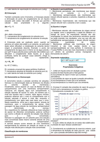 Pré-Universitário Popular da UFF

Lv= calor latente de vaporização do solvente puro (cal/g)     a) Quanto à permeabilidade
                                                              - Membranas permeáveis: são membranas que deixam
III) Crioscopia                                               difundir     o       solvente       e      o       soluto.
                                                              - Membranas semipermeáveis: são membranas que
Também conhecida como Criometria, a Crioscopia estuda         deixam difundir apenas o solvente, impedindo a difusão do
a diminuição do ponto de congelamento de um líquido           soluto.
causado pelo soluto não-volátil. A fórmula que permite        - Membranas impermeáveis: são membranas que não
calcular   essa    propriedade      é    a    seguinte:       deixam difundir nem o solvente e nem o soluto.

∆tc = T0 - T,                                                 b) Quanto à origem

onde:                                                         - Membranas naturais: são membranas de origem animal
                                                              ou vegetal, como o pergaminho, o papel de celofane e a
∆tc= efeito crioscópico                                       bexiga de porco. As membranas naturais não são
T0 = temperatura de congelamento do solvente puro             empregadas no estudo dos fenômenos osmóticos quando
T = temperatura de congelamento do solvente na solução        se exige precisão nos resultados, uma vez que não são
                                                              perfeitamente semipermeáveis e deixam difundir tambem
A Crioscopia pode ser explicada assim: quando se              pequenas           quantidades        de         soluto.
adiciona um soluto não-volátil a um solvente, as partículas   - Membranas artificiais: são membranas de origem
deste soluto dificultam a cristalização do solvente dando     industrial e são mais usadas devido a sua
origem à propriedade descrita. Exemplo: o ponto de            semipermeabilidade ser mais perfeita. A membrana de
congelamento da água pura é inferior ao da água poluída,      Traube-Pfefffer é uma das mais importantes e consiste de
por quê? A água poluída possui partículas não-voláteis que    um cilindro de porcelana porosa impregnado de
dificultam o congelamento deste líquido, já a água            ferrocianeto de cobre II.
purificada, isenta de qualquer corpo estranho, chega à
cristalização             mais                rapidamente.    Expressão matemática
                                                                            pV = nRT ou pV = nRT
∆tc = Kc . W
        2
Kc= R.Tc /1000.Lf                                                                    Exercícios
                                                                              Propriedades Coligativas
R= constante universal dos gases perfeitos~2cal/kmol
T= temperatura absoluta de ebulição do solvente puro (k)      1 . (Ufal) Um líquido entra em ebulição quando:
Lf= calor latente de fusão do solvente puro (cal/g)           a) passa da fase líquida para a fase gasosa.
                                                              b) sua pressão de vapor é maior que a pressão
IV) Osmometria ou Osmoscopia                                  atmosférica.
                                                              c) sua pressão de vapor se iguala à pressão atmosférica.
A osmometria estuda a pressão osmótica de soluções.           d) sua temperatura é maior que a do ambiente.
Osmose é a denominação dada ao fenômeno da difusão            e) sua temperatura é a mesma que a do ambiente.
do       solvente       através        de      membranas.
Inicialmente, vamos separar um copo de Becker em dois         2. (Vunesp) A variação das pressões de vapor de HCCI3 e
compartimentos com uma membrana semipermeável.                C2H5CI com a temperatura é mostrada no gráfico.
Coloca-se, em seguida, água num compartimento e                  Considerando a pressão de 1 atm:
solução saturada de açúcar no outro, de maneira que o
nível dos líquidos seja o mesmo. Após alguns minutos,
podemos observar que o nível no compartimento com a
solução saturada e açúcar é mais alto, enquanto o
compartimento com água está mais baixo que o início.
Nessa experiência, vê-se que a água passou, através da
membrana, para o compartimento de açúcar. Esta
passagem de água através da membrana semipermeável
é            denominada               de          osmose.
Se a experiência for realizada utilizando-se duas soluções
de açúcar de diferentes concetrações, pode-se verificar
que ocorre a difusão do solvente da solução mais diluída
para            a             mais            concentrada.
Osmose é a passagem de um solvente para uma solução
mais concentrada deste mesmo solvente através de uma            a) a que temperatura cada substância entrará em
membrana                                    semipermeável.    ebulição?
A osmose sempre ocorre através de uma membrana                  b) qual o efeito da adição de um soluto não-volátil sobre
semipermeável do solvente em direção ao soluto ou da          a pressão de vapor dessas substâncias?
solução mais diluída para a solução mais concentrada.
                                                              3. Considerando as substâncias do exercício anterior, qual
Classificação de membranas                                    a temperatura de ebulição de cada uma em uma cidade
                                                              em que a pressão atmosférica seja 500 mmHg?

Quimica II                                                                                                               7
 