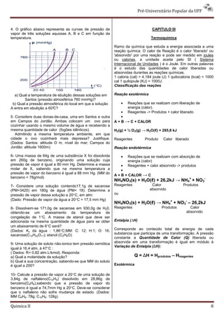 Pré-Universitário Popular da UFF



4. O gráfico abaixo representa as curvas de pressão de                            CAPITULO III
vapor de três soluções aquosas A, B e C em função da
temperatura.                                                                     Termoquímica

                                                           Ramo da química que estuda a energia associada a uma
                                                           reação química. O calor de Reação é o calor 'liberado' ou
                                                           'absorvido' por uma reação e pode ser medido em joules
                                                           ou calorias, a unidade aceita pelo SI ( Sistema
                                                           Internacional de Unidades ) é o Joule. Em outras palavras
                                                           é o estudo das quantidades de calor liberadas ou
                                                           absorvidas durantes as reações químicas.
                                                           1 caloria (cal) = 4,184 joule (J) 1 quilocaloria (kcal) = 1000
                                                           cal 1 quilojoule (KJ) = 1000J.
                                                           Classificação das reações

  a) Qual a temperatura de ebulição dessas soluções em     Reação exotérmica
         Santos (pressão atmosférica 760 mmHg)?
 b) Qual a pressão atmosférica do local em que a solução        •   Reações que se realizam com liberação de
A entra em ebulição a 60°C?                                         energia (calor).
                                                               •    Reagentes -> Produtos + calor liberado
5. Considere duas donas-de-casa, uma em Santos e outra         •
em Campos do Jordão. Ambas colocam um ovo para             A + B → C + CALOR
cozinhar usando o mesmo volume de água e recebendo a
mesma quantidade de calor (fogões idênticos).              H2(g) + ½ O 2(g) → H2O(ℓ) + 285,8 kJ
   Admitindo a mesma temperatura ambiente, em que
cidade o ovo cozinhará mais depressa? Justifique.          Reagentes          Produto    Calor liberado
(Dados: Santos: altitude O m, nível do mar; Campos do
Jordão: altitude 1600m)                                    Reação endotérmica

6- Uma massa de 64g de uma substância X foi dissolvida          •   Reações que se realizam com absorção de
em 260g de benzeno, originando uma solução cuja                     energia (calor)
pressão de vapor é igual a 80 mm Hg. Determine a massa         •    Reagentes + calor absorvido -> produtos
molar de X, sabendo que na mesma temperatura a                 •
pressão de vapor do benzeno é igual a 88 mm Hg. (MM do
                                                           A + B + CALOR → C
benzeno = 78g/mol)
                                                           NH4NO3(s) + H2O(ℓ) + 26,2kJ → NH4+ + NO3-
7- Considere uma solução contendo17,1g de sacarose         Reagentes              Calor               Produtos
(PM=3420) em 180g de água (PM= 18). Determine a                                  absorvido
pressão de vapor dessa solução a 20°C, em atm:             ou
(Dado: Pressão de vapor da água a 20°C = 17,5 mm Hg)
                                                           NH4NO3(s) + H2O(ℓ) → NH4+ + NO3- – 26,2kJ
8- Dissolvem-se 171,0g de sacarose em 930,0g de H20,       Reagentes                    Produtos          Calor
obtendo-se um abaixamento da temperatura de                                                             absorvido
congelação de 1°C. A massa de etanol que deve ser
adicionada na mesma quantidade de água para se obter       Entalpia (∆H)
um abaixamento de 6°C será?
(Dados: Kc da água : 1,86°C;MM: C: 12; H:1; O: 16;         Corresponde ao conteúdo total de energia de cada
sacarose(C12H22O11); etanol (C2H6O)                        substancia que participa de uma transformação. A pressão
                                                           constante a Quantidade de Calor (Q) liberada ou
9- Uma solução de soluto não-ionico tem pressão osmótica   absorvida em uma transformação é igual em módulo à
                                                           Variação de Entalpia (∆H):
igual à 16,4 atm, à 47°C :
( Dados: R= 0,82 atm.L/kmol). Responda:
a) Qual a molaridade da solução?                                       Q = ∆H = Hprodutos – Hreagentes
b) Qual a sua concentração, sabendo-se que MM do soluto
é igual a 200?                                             Exotérmica

10- Calcule a pressão de vapor a 20°C de uma solução de
3,84g de naftaleno(C10H8) dissolvido em 28,86g de
benzeno(C6H6),sabendo que a pressão de vapor do
benzeno é igual a 74,7mm Hg a 20°C. Deve-se considerar
que o naftaleno não sofre mudança de estado. (Dados:
MM C6H6: 78g; C10H8: 128g)

Quimica II                                                                                                             8
 