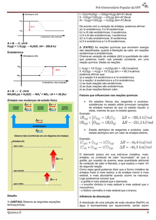 Pré-Universitário Popular da UFF

                                               I - C(s)+H2O(g) → CO(g)+H2(g) ∆H=31,4kcal
                                               II - CO(g)+1/2O2(g) → CO2(g) ∆H=-67,6kcal
                                               III – H2(g)+1/2O2(g) → H2O(g) ∆H=-57,8kcal

                                               De acordo com a variação de entalpia, podemos afirmar:
                                               a) I é endotérmica, II e III exotérmicas.
                                               b) I e III são endotérmicas, II exotérmica.
                                               c) II e III são endotérmicas, I exotérmica.
                                               d) I e II são endotérmicas, III exotérmica.
                                               e) II é endotérmica e I e III exotérmicas.
A + B → C ∆H<0
H2(g) + ½ O 2(g) → H2O(ℓ) ∆H= - 285,8 kJ       2- (FATEC) As reações químicas que envolvem energia
                                               são classificadas, quanto à liberação de calor, em reações
Endotérmica                                    exotérmicas e endotérmicas.
                                               Chama-se variação de entalpia (∆H) a quantidade de calor
                                               que podemos medir, sob pressão constante, em uma
                                               reação química. Dadas as reações:

                                               I. H2(g) + 1/2 O2(g) → H2O(g) ∆H = - 68,3 kcal/mol
                                               II. H2O(g) → H2(g) + 1/2 O2(g) ∆H = + 68,3 kcal/mol
                                               podemos afirmar que:
                                               a) a reação II é exotérmica e a I é endotérmica.
                                               b) a reação I é exotérmica e a II é endotérmica.
                                               c) as duas reações são exotérmicas.
                                               d) as duas reações são endotérmicas.
                                               e) as duas reações liberam calor.
A + B → C ∆H>0
                        +     -
NH4NO3(s) + H2O(ℓ) → NH4 + NO3 ∆H = + 26,2kJ   Fatores que influenciam nas reações químicas
Entalpia nas mudanças de estado físico             • Os estados físicos dos reagentes e produtos:
                                                     substâncias no estado sólido provocam variações
                                                     de entalpia maiores do que no estado líquido; e
                                                     estas, maiores do que no estado gasoso.
                                               Exemplo:




                                                   •   Estado alotrópico de reagentes e produtos: cada
                                                       estado alotrópico tem um valor de entalpia distinto.

                                               Exemplo:




                                               O diamante possui em sua estrutura cristalina, mais,
                                               entalpia, ou conteúdo de calor “acumulado” do que a
                                               grafite; por ocasião da queima, essa quantidade adicional
                                               de conteúdo de calor é liberada, o que explica o maior ∆H
                                               da segunda reação.
                                               Como regra geral podemos dizer que a forma cristalina de
                                               entalpia maior é mais reativa; a de entalpia menor é mais
                                               estável, e mais abundante quando ocorre na natureza.
                                               Logo poderemos concluir que:
                                               - a grafite é mais estável que o diamante;
                                               - o enxofre rômbico é mais estável é mais estável que o
                                               monoclínico;
                                               - o fósforo vermelho é mais estável que o branco.

Desafio                                        Influência da dissolução

1- (UNITAU) Observe as seguintes equações      A dissolução de uma solução de soda cáustica (NaOH) na
termoquímicas:                                 água á acompanhada por aquecimento, sendo assim

Quimica II                                                                                               9
 