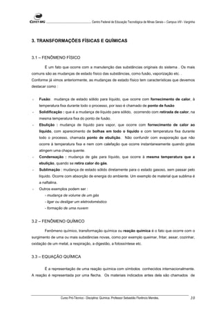 ........................................................... Centro Federal de Educação Tecnológica de Minas Gerais – Campus VIII - Varginha




3. TRANSFORMAÇÕES FÍSICAS E QUÍMICAS


3.1 – FENÔMENO FÍSICO

       É um fato que ocorre com a manutenção das substâncias originais do sistema . Os mais
comuns são as mudanças de estado físico das substâncias, como fusão, vaporização etc. .
Conforme já vimos anteriormente, as mudanças de estado físico tem características que devemos
destacar como :


-   Fusão: mudança de estado sólido para líquido, que ocorre com fornecimento de calor, à
    temperatura fixa durante todo o processo, por isso é chamado de ponto de fusão
-   Solidificação : que é a mudança de líquido para sólido, ocorrendo com retirada de calor, na
    mesma temperatura fixa do ponto de fusão.
-   Ebulição : mudança de líquido para vapor, que ocorre com fornecimento de calor ao
    líquido, com aparecimento de bolhas em todo o líquido e com temperatura fixa durante
    todo o processo, chamada ponto de ebulição. Não confundir com evaporação que não
    ocorre à temperatura fixa e nem com calefação que ocorre instantaneamente quando gotas
    atingem uma chapa quente.
-   Condensação : mudança de gás para líquido, que ocorre à mesma temperatura que a
    ebulição, quando se retira calor do gás.
-   Sublimação : mudança de estado sólido diretamente para o estado gasoso, sem passar pelo
    líquido. Ocorre com absorção de energia do ambiente. Um exemplo de material que sublima é
    a naftalina.
-   Outros exemplos podem ser :
       - mudança de volume de um gás
       - ligar ou desligar um eletrodoméstico
       - formação de uma nuvem


3.2 – FENÔMENO QUÍMICO

       Fenômeno químico, transformação química ou reação química é o fato que ocorre com o
surgimento de uma ou mais substâncias novas, como por exemplo queimar, fritar, assar, cozinhar,
oxidação de um metal, a respiração, a digestão, a fotossíntese etc.


3.3 – EQUAÇÃO QUÍMICA

       É a representação de uma reação química com símbolos conhecidos internacionalmente.
A reação é representada por uma flecha. Os materiais indicados antes dela são chamados de




                     Curso Pró-Técnico - Disciplina: Química. Professor Sebastião Florêncio Mendes.                                           10
 