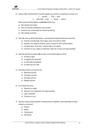........................................................... Centro Federal de Educação Tecnológica de Minas Gerais – Campus VIII - Varginha


2) Abaixo estão representadas 2 transformações que ocorrem no organismo humano vivo:
                                                I.      H2CO3 → CO2 + H2O
                                   II.     C6H12O6 + 6 O2                  →       6CO2 + 6H2 O
   Sobre essas transformações, é incorreto afirmar que:
   a) São reações de síntese
   b) Têm as mesmas substâncias como produto
   c) Ocorrem com conservação do número de átomos
   d) São reações químicas


3) Assinale entre as afirmativas abaixo, a que apresenta apenas fenômenos químicos:
         a) Acender uma lâmpada, ferver água, tocar uma nota no violão
         b) Explodir uma carga de dinamite, secar a roupa no varal, queimar álcool
         c) Congelar água, fundir ferro, misturar água com açúcar
         d) Cozinhar um ovo, digerir os alimentos, descorar a roupa com água sanitária


4) Qual dos fenômenos abaixo não envolve uma transformação química?
         a) A fusão do gelo
         b) A digestão dos alimentos
         c) A combustão da gasolina
         d) A queima de uma vela


5) Fenômeno químico é sinônimo de :
         a) Elemento químico
         b) Composto químico
         c) Equação química
         d) Reação química


6) É um fenômeno físico:
         a) Queimar um papel
         b) Descorar uma calça jeans com água sanitária
         c) Ligar a televisão
         d) Cozinhar um ovo


7) Se toda a água líquida presente no planeta fosse congelada, qual propriedade da água
   sofreria um aumento?
         a) Volume
         b) Massa
         c) Temperatura
         d) Densidade




                 Curso Pró-Técnico - Disciplina: Química. Professor Sebastião Florêncio Mendes.                                           12
 