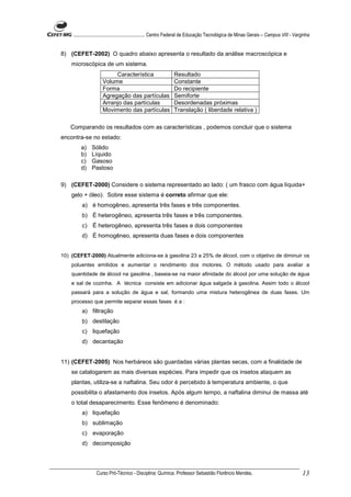 ........................................................... Centro Federal de Educação Tecnológica de Minas Gerais – Campus VIII - Varginha


8) (CEFET-2002) O quadro abaixo apresenta o resultado da análise macroscópica e
    microscópica de um sistema.
                           Característica                       Resultado
                      Volume                                    Constante
                      Forma                                     Do recipiente
                      Agregação das partículas                  Semiforte
                      Arranjo das partículas                    Desordenadas próximas
                      Movimento das partículas                  Translação ( liberdade relativa )

   Comparando os resultados com as características , podemos concluir que o sistema
encontra-se no estado:
         a)    Sólido
         b)    Líquido
         c)    Gasoso
         d)    Pastoso

9) (CEFET-2000) Considere o sistema representado ao lado: ( um frasco com água líquida+
    gelo + óleo). Sobre esse sistema é correto afirmar que ele:
          a) é homogêneo, apresenta três fases e três componentes.
          b) É heterogêneo, apresenta três fases e três componentes.
          c) É heterogêneo, apresenta três fases e dois componentes
          d) É homogêneo, apresenta duas fases e dois componentes


10) (CEFET-2000) Atualmente adiciona-se à gasolina 23 a 25% de álcool, com o objetivo de diminuir os
    poluentes emitidos e aumentar o rendimento dos motores. O método usado para avaliar a
    quantidade de álcool na gasolina , baseia-se na maior afinidade do álcool por uma solução de água
    e sal de cozinha. A técnica consiste em adicionar água salgada à gasolina. Assim todo o álcool
    passará para a solução de água e sal, formando uma mistura heterogênea de duas fases. Um
    processo que permite separar essas fases é a :
          a) filtração
          b) destilação
          c) liquefação
          d) decantação


11) (CEFET-2005) Nos herbáreos são guardadas várias plantas secas, com a finalidade de
    se catalogarem as mais diversas espécies. Para impedir que os insetos ataquem as
    plantas, utiliza-se a naftalina. Seu odor é percebido à temperatura ambiente, o que
    possibilita o afastamento dos insetos. Após algum tempo, a naftalina diminui de massa até
    o total desaparecimento. Esse fenômeno é denominado:
          a) liquefação
          b) sublimação
          c) evaporação
          d) decomposição




                  Curso Pró-Técnico - Disciplina: Química. Professor Sebastião Florêncio Mendes.                                           13
 