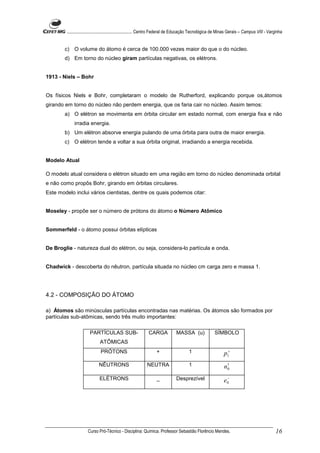 ........................................................... Centro Federal de Educação Tecnológica de Minas Gerais – Campus VIII - Varginha


        c) O volume do átomo é cerca de 100.000 vezes maior do que o do núcleo.
        d) Em torno do núcleo giram partículas negativas, os elétrons.


1913 - Niels – Bohr


Os físicos Niels e Bohr, completaram o modelo de Rutherford, explicando porque os,átomos
girando em torno do núcleo não perdem energia, que os faria cair no núcleo. Assim temos:
        a) O elétron se movimenta em órbita circular em estado normal, com energia fixa e não
             irradia energia.
        b) Um elétron absorve energia pulando de uma órbita para outra de maior energia.
        c) O elétron tende a voltar a sua órbita original, irradiando a energia recebida.


Modelo Atual

O modelo atual considera o elétron situado em uma região em torno do núcleo denominada orbital
e não como propôs Bohr, girando em órbitas circulares.
Este modelo inclui vários cientistas, dentre os quais podemos citar:


Moseley - propõe ser o número de prótons do átomo o Número Atômico


Sommerfeld - o átomo possui órbitas elípticas


De Broglie - natureza dual do elétron, ou seja, considera-lo partícula e onda.


Chadwick - descoberta do nêutron, partícula situada no núcleo cm carga zero e massa 1.




4.2 - COMPOSIÇÃO DO ÁTOMO

a) Átomos são minúsculas partículas encontradas nas matérias. Os átomos são formados por
partículas sub-atômicas, sendo três muito importantes:

                       PARTÍCULAS SUB-                       CARGA             MASSA (u)                SÍMBOLO
                              ATÔMICAS
                              PRÓTONS                             +                    1                      p1+
                             NÊUTRONS                       NEUTRA                     1                      n1
                                                                                                               0

                              ELÉTRONS                            _            Desprezível                     −
                                                                                                              e0




                      Curso Pró-Técnico - Disciplina: Química. Professor Sebastião Florêncio Mendes.                                           16
 
