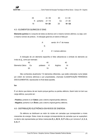 ........................................................... Centro Federal de Educação Tecnológica de Minas Gerais – Campus VIII - Varginha




                                   39                           A = 39                   40              A = 40
                                        K     portanto:         Z = 19                      Ca           Z = 20
                                   19                           N = 20                   20               N = 20


4.5 - ELEMENTOS QUÍMICOS E ÍONS

Elemento químico é o conjunto de todos os átomos com o mesmo número atômico, ou seja, com
o mesmo número de prótons. A indicação geral de um átomo é feita por:

                                                                                              o.
                                                        A                  sendo A= n de massa

                                                            X

                                                        Z                  Z = número atômico


        A indicação de um elemento específico é feita utilizando-se o símbolo do elemento ao
invés do X , como por exemplo :
                           40                                    40                                     40
Elemento Cálcio               Ca                  potássio            K            Argônio                 Ar
                           20                                    19                                     18


        São conhecidos atualmente 112 elementos diferentes, que estão ordenados numa tabela
por ordem de números atômicos e por propriedades, chamada CLASSIFICAÇÃO PERIÓDICA
DOS ELEMENTOS, reproduzida no final desta apostila.


Íon


É um átomo que deixou de ser neutro porque ganhou ou perdeu elétrons. Assim todo íon tem sua
carga elétrica, que pode ser:


- Positiva, portanto é um Cátion, pois o átomo original perdeu elétrons;
- Negativa, portanto é um Ânion, pois o átomo original ganhou elétrons.


4.6 - DISTRIBUIÇÃO ELETRÔNICA EM NÍVEIS DE ENERGIA

        Os elétrons se distribuem ao redor do núcleo em camadas que correspondem a níveis
crescentes de energia. Estes níveis de energia correspondentes às camadas que se superpõem
no átomo são representadas por letras maiúsculas K, L, M, N , O, P e Q ou por números 1, 2, 3, 4,
5, 6 e 7.




                         Curso Pró-Técnico - Disciplina: Química. Professor Sebastião Florêncio Mendes.                                           18
 