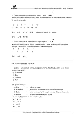 ........................................................... Centro Federal de Educação Tecnológica de Minas Gerais – Campus VIII - Varginha


                                                                                                +2
3) Faça a distribuição eletrônica de íon positivo ( cátion ) 30 Zn
Neste caso fazemos a distribuição do átomo normal ( neutro) e em seguida retiramos 2 elétrons
de sua última camada.


     2     2       6         2            6     2         10
1s       2s       2p        3s        3p       4s      3d


K=2       L=8           M = 18                N=2       deste átomo tiramos os 2 últimos


K=2           L=8           M = 18
                                                                                                  -3
4) Faça a distribuição de elétrons no íon negativo ( ânion )                               15 P
Neste caso, basta somar os elétrons correspondentes à carga negativa aos do elemento e
proceder à distribuição. Assim distribuiremos 15+3 + 18 elétrons
     2        2         6             2          6
1s        2s           2p         3s           3p


K=2       L=8           M=8




4.7 - EXERCÍCIOS DE FIXAÇÃO

1) O átomo é uma partícula esférica, maciça e indivisível. Tal afirmativa refere-se ao modelo
atômico proposto por:
 a) Rutherford
 b) Bohr
 c) Thomson
 d) Dalton


2) Faça a associação:
     1 - Bohr                     (       ) o átomo é maciço
     2 - Rutherford               (       ) distribuiu os elétrons em ordem crescente de energia
     3 - Dalton                   (       ) retornando ao nível de energia normal o elétron emite energia
     4 - Pauling                  (       ) o átomo apresenta espaços vazios
     A numeração correta, de cima para baixo, é :
 a) 3, 4, 1, 2
  b) 4,1, 2, 3
  c) 2,3,1,4
  d) 3,1,4,2



                        Curso Pró-Técnico - Disciplina: Química. Professor Sebastião Florêncio Mendes.                                           21
 