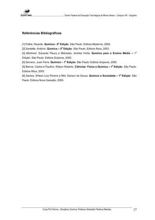 ........................................................... Centro Federal de Educação Tecnológica de Minas Gerais – Campus VIII - Varginha




Referências Bibliográficas


                                          a
[1] Feltre, Ricardo. Química - 6 Edição. São Paulo: Editora Moderna, 2004.
                                              a
[2] Sardella, Antônio. Química – 5 Edição. São Paulo: Editora Ática, 2003.
                                                                                                                                                 a
[3] Mortimer, Eduardo Fleury e Machado, Andréa Horta. Química para o Ensino Médio – 1
Edição. São Paulo: Editora Scipione, 2002.
                                                   a
[4] Serrano, Juan Ferre. Química – 1 Edição. São Paulo: Editora Scipione, 2000.
                                                                                                                  a
[5] Barros, Carlos e Paulino, Wilson Roberto. Ciências: Física e Química – 1 Edição. São Paulo:
Editora Ática, 2003
                                                                                                                            a
[6] Santos, Wilson Luiz Pereira e Mol, Gerson de Souza. Química e Sociedade – 1 Edição. São
Paulo: Editora Nova Geração, 2005.




                     Curso Pró-Técnico - Disciplina: Química. Professor Sebastião Florêncio Mendes.                                           25
 