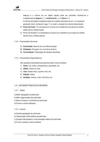 ........................................................... Centro Federal de Educação Tecnológica de Minas Gerais – Campus VIII - Varginha


            balança e o volume de um objeto regular pode ser calculado medindo-se e
            multiplicando-se largura ( l ) , comprimento ( c ) e altura ( h ).
            O volume de objetos irregulares pode ser medido colocando-os em um recipiente
            graduado cheio de líquido ( água ? ) e medir a variação de volume deste líquido.
        2) Ponto de fusão : É a temperatura na qual uma substância pura passa do estado
            sólido para o estado líquido.
        3) Ponto de ebulição: É a temperatura na qual uma substância pura passa do estado
            líquido para o estado gasoso.


1.3.2 – Propriedades Químicas

        1) Combustão: Queima de uma folha de papel
        2) Oxidação: Ferrugem em uma barra de ferro.
        3) Fermentação: Preparação de bebidas alcoólicas.


1.3.3 – Propriedades Organolépticas

        São aquelas propriedades perceptíveis pelos nossos sentidos
        1) Visão: Cor, brilho, transparência, opacidade, etc.
        2) Olfato: Cheiro ou odor.
        3) Tato: Estado físico, quente e frio, etc.
        4) Paladar: Sabor
        5) Audição: música, ruído, murmúrio, etc.



1.4 – ESTADOS FÍSICOS DA MATÉRIA

1.4.1 - Sólido

a) Maior agregação de partículas
b) Maior organização das partículas
c) Menor energia e movimento de partículas
d) Forma e volume definidos


1.4.2 – Líquido

a) Grande agregação de partículas
b) Organização intermediária de partículas
c) Energia intermediária e movimentação relativa de partículas
d) Forma variável e volume definido




                     Curso Pró-Técnico - Disciplina: Química. Professor Sebastião Florêncio Mendes.                                             2
 