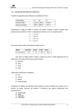 ........................................................... Centro Federal de Educação Tecnológica de Minas Gerais – Campus VIII - Varginha


1.6 – TESTES DE REVISÃO DO CAPÍTULO

1) Analise os seguintes dados relativos às 3 substância A, B e C:


        Propriedades                                     A            B                  C
                                                              o             o
        Ponto de fusão                                   -10 .C       150 .C             - 50o.C
                                                             o              o
        Ponto de ebulição                                50 .C        800 .C              10o. C


Considerando o código S= sólido, L= líquido e G= gasoso, assinale a opção do estado físico
                                            o
correto de cada substância a 25 .C ( temperatura ambiente), A, B e C, respectivamente:
                                            a. ( ) L, G, S
                                            b. ( ) L S, G
                                            c.    ( ) G, L, S
                                            d. ( ) G, S, L


2) O quadro abaixo mostra a densidade de alguns metais:


        Metal                    Alumínio             Zinco           Prata           Ouro
         D ( g / cm3 )                  2,7                7,1            10,5            19,3


       Com base na tabela anterior, indique a opção que possui o metal adequado para se
confeccionar uma esfera de 210 g que ocupa 0,02 litros.
       a) Alumínio
       b) Zinco
       c) Prata
       d) Ouro


3) Não ajuda a determinar a substância:
       a) Cor
       b) Cheiro
       c) Massa
       d) Ponto de fusão


4) Bolinhas de naftalina são utilizadas contra baratas. Ao serem colocadas em armários, com o
decorrer do tempo, diminuem de tamanho. O fenômeno que explica corretamente este
comportamento é:
       a)   condensação
       b)   fusão
       c)   liquefação
       d)   sublimação




                     Curso Pró-Técnico - Disciplina: Química. Professor Sebastião Florêncio Mendes.                                             4
 