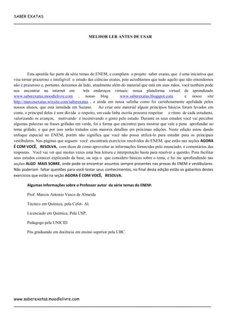 SABER EXATAS
___________________________________________________________________________
www.saberexatas.moodlelivre.com
___________________________________________________________________________
MELHOR LER ANTES DE USAR
Esta apostila faz parte da série temas do ENEM, e compõem o projeto saber exatas, que é uma iniciativa que
visa tornar prazeroso e inteligível o estudo das ciências exatas, pois acreditamos que tudo aquilo que não entendemos
não é prazeroso e, portanto, deixamos de lado, atualmente além do material que está em suas mãos, você também pode
nos encontrar na internet em três endereços virtuais: nossa plataforma virtual de aprendizado
www.saberexatas.moodlelivre.com , nosso blog www.saberexatas.blogspot.com e nosso site
http://marcosexatas.wixsite.com/saberexatas , e ainda em nossa salinha como foi carinhosamente apelidada pelos
nossos alunos, que está instalada em Suzano. Ao criar este material alguns princípios básicos foram levados em
conta, o principal deles é sem dúvida o respeito, em cada linha escrita procurei respeitar o ritmo de cada estudante,
valorizando os avanços, motivando e incentivando o gosto pelo estudo. Durante os seus estudos você vai perceber
algumas palavras ou frases grifadas em verde, foi a forma que encontrei para mostrar que vale a pena aprofundar no
tema grifado, e que por isso serão tratados com maiores detalhes em próximas edições. Neste edição estou dando
enfoque especial no ENEM, porém não significa que você não possa utilizá-lo para estudar para os principais
vestibulares. Nas páginas que seguem você encontrará exercícios resolvidos do ENEM, que estão nas seções AGORA
É COM VOCÊ, RESOLVA, com dicas de como aproveitar as informações fornecidas pelo enunciado, e comentários das
respostas. Você vai ver que muitas vezes uma boa leitura e interpretação basta para resolver a questão. Para facilitar
seus estudos comecei explicando da base, ou seja o que considero básicas sobre o tema, e fui me aprofundando nas
seções ALGO MAIS SOBRE, onde pode-se encontrar assuntos sempre presentes nas provas do ENEM e vestibulares.
Não poderiam faltar questões para você testar seus conhecimentos, no final desta edição estão os gabaritos destes
exercícios que estão na seção AGORA É COM VOCÊ, RESOLVA.
Algumas Informações sobre o Professor autor da série temas do ENEM:
Prof. Marcos Antonio Vasco de Almeida
Técnico em Química, pela Cefet- Al;
Licenciado em Química, Pela USP;
Pedagogo pela UNICID
Pós graduando em docência em ensino superior pela UBC.
 