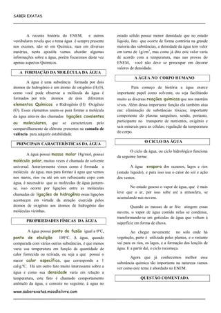 SABER EXATAS
___________________________________________________________________________
www.saberexatas.moodlelivre.com
___________________________________________________________________________
A recente história do ENEM, e outros
vestibulares revela que o tema água é sempre presente
nos exames, não só em Química, mas em diversas
matérias, nesta apostila vamos abordar algumas
informações sobre a água, porém focaremos desta vez
apenas aspectos Químicos.
A FORMAÇÃO DA MOLÉCULA DA ÁGUA
A água é uma substância formada por dois
átomos de hidrogênio e um átomo de oxigênio (H2O),
como você pode observar a molécula da água é
formados por três átomos de dois diferentes
elementos Químicos o Hidrogênio (H) Oxigênio
(O). Esses elementos unem-se para formar a molécula
da água através das chamadas ligações covalentes
ou moleculares, que se caracterizam pelo
compartilhamento de elétrons presentes na camada de
valência para adquirir estabilidade.
PRINCIPAIS CARACTERÍSTICAS DA ÁGUA
A água possui massa molar 18g/mol, possui
molécula polar, muitas vezes é chamada de solvente
universal. Anteriormente vimos como é formada a
molécula de água, mas para formar á agua que vemos
nos mares, rios ou até em um refrescante copo com
água, é necessário que as moléculas de água juntem-
se, isso ocorre por ligações entre as moléculas
chamadas de ligações de hidrogênio essas ligações
acontecem em virtude da atração exercida pelos
átomos de oxigênio aos átomos de hidrogênio das
moléculas vizinhas.
PROPRIEDADES FÍSICAS DA ÁGUA
A água possui ponto de fusão igual a 0°C,
ponto de ebulição 100°C. A água, quando
comparada com várias outras substâncias, é que menos
varia sua temperatura em função da quantidade de
calor fornecida ou retirada, ou seja a que possui o
maior calor específico, que corresponde a 1
cal/g.ºC. Há um outro fato muito interessante sobre a
água e como sua densidade varia em relação a
temperatura, este fato é chamado comportamento
anômalo da água, e consiste no seguinte, á agua no
estado sólido possui menor densidade que no estado
líquido, fato que ocorre de forma contrária na grande
maioria das substâncias, a densidade da água tem valor
em torno de 1g/cm3
, mas como já dito este valor varia
de acordo com a temperatura, mas nas provas do
ENEM, você não deve se preocupar em decorar
valores de densidade.
A ÁGUA NO CORPO HUMANO
Para começo de história a água exerce
importante papel como solvente, ou seja facilitando
muito as diversas reações químicas que nos mantém
vivos. Além dessa importante função ela também atua
em: eliminação de substâncias tóxicas; importante
componente do plasma sanguíneo, sendo, portanto,
participante no transporte de nutrientes, oxigênio e
sais minerais para as células; regulação da temperatura
do corpo.
O CICLO DA ÁGUA
O ciclo da água, ou ciclo hidrológico funciona
da seguinte forma:
A água evapora dos oceanos, lagos e rios
(estado líquido), e para isso usa o calor do sol e ação
dos ventos.
No estado gasoso o vapor de água, que é mais
leve que o ar, por isso sobe até a atmosfera, se
acumulando nas nuvens.
Quando as massas de ar frio atingem essas
nuvens, o vapor de água contido nelas se condensa,
transformando-se em gotículas de água que voltam à
superfície em forma de chuva.
Ao chegar novamente no solo onde há
vegetação, parte é utilizada pelas plantas, e o restante
vai para os rios, os lagos, e a formação dos lençóis de
água. E a partir daí, o ciclo recomeça.
Agora que já conhecemos melhor essa
substância química tão importante na natureza vamos
ver como este tema é abordado no ENEM.
QUESTÃO COMENTADA
 