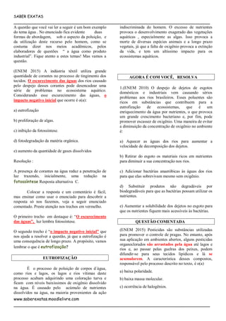 SABER EXATAS
___________________________________________________________________________
www.saberexatas.moodlelivre.com
___________________________________________________________________________
A questão que você vai ler a seguir é um bom exemplo
do tema água . No enunciado fica evidente duas
formas de abordagem, sob o aspecto da poluição, e
da utilização deste recurso pelo homem, como se
costuma dizer nos meios acadêmicos, pelos
elaboradores de questões “ a água como produto
industrial”. Fique atento a estes temas! Mas vamos a
questão.
(ENEM 2015) A indústria têxtil utiliza grande
quantidade de corantes no processo de tingimento dos
tecidos. O escurecimento das águas dos rios causado
pelo despejo desses corantes pode desencadear uma
série de problemas no ecossistema aquático.
Considerando esse escurecimento das águas, o
impacto negativo inicial que ocorre é o(a):
a) eutrofização
b) proliferação de algas.
c) inibição da fotossíntese.
d) fotodegradação da matéria orgânica.
e) aumento da quantidade de gases dissolvidos
Resolução :
A presença de corantes na água reduz a penetração de
luz trazendo, inicialmente, uma redução na
fotossíntese Resposta alternativa C.
Colocar a resposta e um comentário é fácil,
mas ensinar como usar o enunciado para descobrir a
resposta só nos fazemos, veja a seguir enunciado
comentado. Preste atenção nos trechos em vermelho.
O primeiro trecho em destaque é: “O escurecimento
das águas”, luz lembra fotossíntese.
O segundo trecho é “o impacto negativo inicial” que
nos ajuda a resolver a questão, já que a eutrofização é
uma consequência de longo prazo. A propósito, vamos
lembrar o que é eutrofização?
EUTROFIZAÇÃO
È o processo de poluição de corpos d´água,
como rios e lagos, os lagos e rios vítimas deste
processo acabam adquirindo uma coloração turva e
ficam com níveis baixíssimos de oxigênio dissolvido
na água. È causado pelo acúmulo de nutrientes
dissolvidos na água, na maioria provenientes da ação
indiscriminada do homem. O excesso de nutrientes
provoca o desenvolvimento exagerado das vegetações
aquáticas , especialmente as algas. Isso provoca a
morte de diversas espécies animais e a longo prazo
vegetais, já que a falta de oxigênio provoca a extinção
da vida, e tem um altíssimo impacto para os
ecossistemas aquáticos.
AGORA É COM VOCÊ, RESOLVA
1.(ENEM 2010) O despejo de dejetos de esgotos
domésticos e industriais vem causando sérios
problemas aos rios brasileiros. Esses poluentes são
ricos em substâncias que contribuem para a
eutrofização de ecossistemas, que é um
enriquecimento da água por nutrientes, o que provoca
um grande crescimento bacteriano e, por fim, pode
promover escassez de oxigênio. Uma maneira de evitar
a diminuição da concentração de oxigênio no ambiente
é:
a) Aquecer as águas dos rios para aumentar a
velocidade de decomposição dos dejetos.
b) Retirar do esgoto os materiais ricos em nutrientes
para diminuir a sua concentração nos rios.
c) Adicionar bactérias anaeróbicas às águas dos rios
para que elas sobrevivam mesmo sem oxigênio.
d) Substituir produtos não degradáveis por
biodegradáveis para que as bactérias possam utilizar os
nutrientes.
e) Aumentar a solubilidade dos dejetos no esgoto para
que os nutrientes fiquem mais acessíveis às bactérias.
QUESTÃO COMENTADA
(ENEM 2015) Pesticidas são substâncias utilizadas
para promover o controle de pragas. No entanto, após
sua aplicação em ambientes abertos, alguns pesticidas
organoclorados são arrastados pela água até lagos e
rios e, ao passar pelas guelras dos peixes, podem
difundir-se para seus tecidos lipídicos e lá se
acumularem. A característica desses compostos,
responsável pelo processo descrito no texto, é o(a)
a) baixa polaridade.
b) baixa massa molecular.
c) ocorrência de halogênios.
 