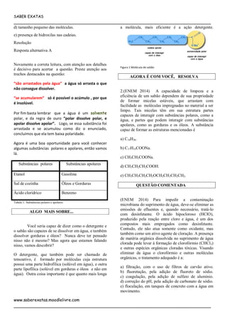SABER EXATAS
___________________________________________________________________________
www.saberexatas.moodlelivre.com
___________________________________________________________________________
d) tamanho pequeno das moléculas.
e) presença de hidroxilas nas cadeias.
Resolução
Resposta alternativa A
Novamente a correta leitura, com atenção aos detalhes
é decisivo para acertar a questão. Preste atenção aos
trechos destacados na questão:
“são arrastados pela água” a água só arrasta o que
não consegue dissolver.
“se acumularem” só é possível o acúmulo , por que
é insolúvel.
Por fim basta lembrar que a água é um solvente
polar, e da regra de ouro “polar dissolve polar, e
apolar dissolve apolar”. Logo, se essa substância foi
arrastada e se acumulou como diz o enunciado,
concluímos que ela tem baixa polaridade.
Agora é uma boa oportunidade para você conhecer
algumas substâncias polares e apolares, então vamos
lá.
Substâncias polares Substâncias apolares
Etanol Gasolina
Sal de cozinha Óleos e Gorduras
Ácido clorídrico Benzeno
Tabela 1: Substâncias polares e apolares
ALGO MAIS SOBRE...
Você seria capaz de dizer como o detergente e
o sabão são capazes de se dissolver em água, e também
dissolver gorduras e óleos? Nunca deve ter pensado
nisso não é mesmo? Mas agora que estamos falando
nisso, vamos descobrir?
O detergente, que também pode ser chamado de
tensoativo, é formado por moléculas cuja estrutura
possui uma parte hidrofílica (solúvel em água), e outra
parte lipofílica (solúvel em gorduras e óleos e não em
água). Outra coisa importante é que quanto mais longa
a molécula, mais eficiente é a ação detergente.
Figura 1 Molécula de sabão
AGORA É COM VOCÊ, RESOLVA
2.(ENEM 2014) A capacidade de limpeza e a
eficiência de um sabão dependem de sua propriedade
de formar micelas estáveis, que arrastam com
facilidade as moléculas impregnadas no material a ser
limpo. Tais micelas têm em sua estrutura partes
capazes de interagir com substâncias polares, como a
água, e partes que podem interagir com substâncias
apolares, como as gorduras e os óleos. A substância
capaz de formar as estruturas mencionadas é
a) C18H36.
b) C17H33COONa.
c) CH3CH2COONa.
d) CH3CH2CH2COOH.
e) CH3CH2CH2CH2OCH2CH2CH2CH2.
QUESTÃO COMENTADA
(ENEM 2014) Para impedir a contaminação
microbiana do suprimento de água, deve-se eliminar as
emissões de efluentes e, quando necessário, tratá-lo
com desinfetante. O ácido hipocloroso (HClO),
produzido pela reação entre cloro e água, é um dos
compostos mais empregados como desinfetante.
Contudo, ele não atua somente como oxidante, mas
também como um ativo agente de cloração. A presença
de matéria orgânica dissolvida no suprimento de água
clorada pode levar à formação de clorofórmio (CHCl3)
e outras espécies orgânicas cloradas tóxicas. Visando
eliminar da água o clorofórmio e outras moléculas
orgânicas, o tratamento adequado é a:
a) filtração, com o uso de filtros de carvão ativo.
b) fluoretação, pela adição de fluoreto de sódio.
c) coagulação, pela adição de sulfato de alumínio.
d) correção do pH, pela adição de carbonato de sódio.
e) floculação, em tanques de concreto com a água em
movimento.
 