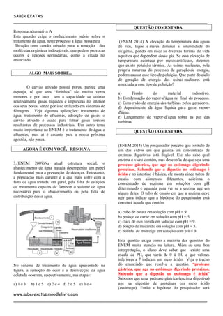 SABER EXATAS
___________________________________________________________________________
www.saberexatas.moodlelivre.com
___________________________________________________________________________
Resposta Alternativa A
Esta questão exige o conhecimento prévio sobre o
tratamento de água, neste processo a água passa pela
filtração com carvão ativado para a remoção das
moléculas orgânicas indesejáveis, que podem provocar
odores e reações secundárias, como a citada no
enunciado.
ALGO MAIS SOBRE...
O carvão ativado possui poros, parece uma
esponja, só que seus “furinhos” são muitas vezes
menores e por isso tem a capacidade de coletar
seletivamente gases, líquidos e impurezas no interior
dos seus poros, sendo por isso utilizado em sistemas de
filtragem. Veja algumas aplicações: tratamento de
água, tratamento de efluentes, adsorção de gases: o
carvão ativado é usado para filtrar gases tóxicos
resultantes de processos industriais. Um outro tema
muito importante no ENEM é o tratamento de água e
afluentes, mas ai é assunto para a nossa próxima
apostila, não perca.
AGORA É COM VOCÊ, RESOLVA
3.(ENEM 2009)Na atual estrutura social, o
abastecimento de água tratada desempenha um papel
fundamental para a prevenção de doenças. Entretanto,
a população mais carente é a que mais sofre com a
falta de água tratada, em geral, pela falta de estações
de tratamento capazes de fornecer o volume de água
necessário para o abastecimento ou pela falta de
distribuição dessa água.
No sistema de tratamento de água apresentado na
figura, a remoção do odor e a desinfecção da água
coletada ocorrem, respectivamente, nas etapas:
a) 1 e 3 b) 1 e 5 c) 2 e 4 d) 2 e 5 e) 3 e 4
QUESTÃO COMENTADA
(ENEM 2014) A elevação da temperatura das águas
de rios, lagos e mares diminui a solubilidade do
oxigênio, pondo em risco as diversas formas de vida
aquática que dependem desse gás. Se essa elevação de
temperatura acontece por meios artificiais, dizemos
que existe poluição térmica. As usinas nucleares, pela
própria natureza do processo de geração de energia,
podem causar esse tipo de poluição. Que parte do ciclo
de geração de energia das usinas nucleares está
associada a esse tipo de poluição?
a) Fissão do material radioativo.
b) Condensação do vapor-d'água no final do processo.
c) Conversão de energia das turbinas pelos geradores.
d) Aquecimento da água líquida para gerar vapor-
d'água.
e) Lançamento do vapor-d’água sobre as pás das
turbinas.
QUESTÃO COMENTADA
(ENEM 2014) Um pesquisador percebe que o rótulo de
um dos vidros em que guarda um concentrado de
enzimas digestivas está ilegível. Ele não sabe qual
enzima o vidro contém, mas desconfia de que seja uma
protease gástrica, que age no estômago digerindo
proteínas. Sabendo que a digestão no estômago é
ácida e no intestino é básica, ele monta cinco tubos de
ensaio com alimentos diferentes, adiciona o
concentrado de enzimas em soluções com pH
determinado e aguarda para ver se a enzima age em
algum deles. O tubo de ensaio em que a enzima deve
agir para indicar que a hipótese do pesquisador está
correta é aquele que contém
a) cubo de batata em solução com pH = 9.
b) pedaço de carne em solução com pH = 5.
c) clara de ovo cozida em solução com pH = 9.
d) porção de macarrão em solução com pH = 5.
e) bolinha de manteiga em solução com pH = 9.
Esta questão exige como a maioria das questões do
ENEM muita atenção na leitura. Além de uma boa
interpretação, o aluno deve saber que existe uma
escala de PH, que varia de 0 á 14, e que valores
inferiores a 7 indicam um meio ácido. Veja o trecho
do enunciado que resolve a questão. “protease
gástrica, que age no estômago digerindo proteínas.
Sabendo que a digestão no estômago é ácida”
Sabemos que uma protease gástrica (enzima digestiva)
age na digestão de proteínas em meio ácido
(estômago). Então a hipótese do pesquisador será
 