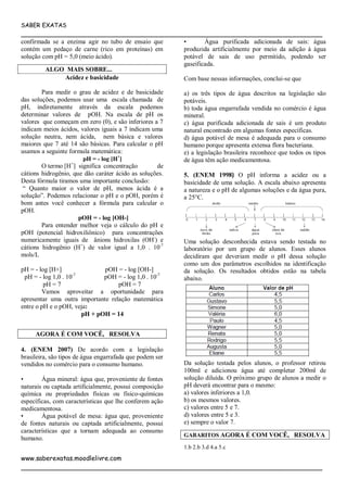 SABER EXATAS
___________________________________________________________________________
www.saberexatas.moodlelivre.com
___________________________________________________________________________
confirmada se a enzima agir no tubo de ensaio que
contém um pedaço de carne (rico em proteínas) em
solução com pH = 5,0 (meio ácido).
ALGO MAIS SOBRE...
Acidez e basicidade
Para medir o grau de acidez e de basicidade
das soluções, podemos usar uma escala chamada de
pH, indiretamente através da escala podemos
determinar valores de pOH. Na escala de pH os
valores que começam em zero (0), e são inferiores a 7
indicam meios ácidos, valores iguais a 7 indicam uma
solução neutra, nem ácida, nem básica e valores
maiores que 7 até 14 são básicas. Para calcular o pH
usamos a seguinte formula matemática:
pH = - log [H+
]
O termo [H+
] significa concentração de
cátions hidrogênio, que dão caráter ácido as soluções.
Desta fórmula tiramos uma importante conclusão:
“ Quanto maior o valor de pH, menos ácida é a
solução”. Podemos relacionar o pH e o pOH, porém é
bom antes você conhecer a fórmula para calcular o
pOH.
pOH = - log [OH-]
Para entender melhor veja o cálculo do pH e
pOH (potencial hidroxiliônico) para concentrações
numericamente iguais de ânions hidroxilas (OH-
) e
cátions hidrogênio (H+
) de valor igual a 1,0 . 10-7
mols/L
pH = - log [H+] pOH = - log [OH-]
pH = - log 1,0 . 10-7
pOH = - log 1,0 . 10-7
pH = 7 pOH = 7
Vamos aproveitar a oportunidade para
apresentar uma outra importante relação matemática
entre o pH e o pOH, veja:
pH + pOH = 14
AGORA É COM VOCÊ, RESOLVA
4. (ENEM 2007) De acordo com a legislação
brasileira, são tipos de água engarrafada que podem ser
vendidos no comércio para o consumo humano.
• Água mineral: água que, proveniente de fontes
naturais ou captada artificialmente, possui composição
química ou propriedades físicas ou físico-químicas
específicas, com características que lhe conferem ação
medicamentosa.
• Água potável de mesa: água que, proveniente
de fontes naturais ou captada artificialmente, possui
características que a tornam adequada ao consumo
humano.
• Água purificada adicionada de sais: água
produzida artificialmente por meio da adição à água
potável de sais de uso permitido, podendo ser
gaseificada.
Com base nessas informações, conclui-se que
a) os três tipos de água descritos na legislação são
potáveis.
b) toda água engarrafada vendida no comércio é água
mineral.
c) água purificada adicionada de sais é um produto
natural encontrado em algumas fontes específicas.
d) água potável de mesa é adequada para o consumo
humano porque apresenta extensa flora bacteriana.
e) a legislação brasileira reconhece que todos os tipos
de água têm ação medicamentosa.
5. (ENEM 1998) O pH informa a acidez ou a
basicidade de uma solução. A escala abaixo apresenta
a natureza e o pH de algumas soluções e da água pura,
a 25°C.
Uma solução desconhecida estava sendo testada no
laboratório por um grupo de alunos. Esses alunos
decidiram que deveriam medir o pH dessa solução
como um dos parâmetros escolhidos na identificação
da solução. Os resultados obtidos estão na tabela
abaixo.
Da solução testada pelos alunos, o professor retirou
100ml e adicionou água até completar 200ml de
solução diluída. O próximo grupo de alunos a medir o
pH deverá encontrar para o mesmo:
a) valores inferiores a 1,0.
b) os mesmos valores.
c) valores entre 5 e 7.
d) valores entre 5 e 3.
e) sempre o valor 7.
GABARITOS AGORA É COM VOCÊ, RESOLVA
1.b 2.b 3.d 4.a 5.c
 
