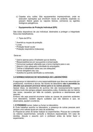 c) Capelas e/ou coifas: São equipamentos imprescindíveis, onde se
      executam operações que envolvam riscos de acidente, explosão ou
      possam liberar gases ou vapores tóxicos, corrosivos ou agentes
      biológicos patogênicos.

   -   Equipamentos de Proteção Individual (EPI)

São todos dispositivos de uso individual, destinados a proteger a integridade
física dos trabalhadores.

    Tipos de EPI’s:

  * Avental ou roupas de proteção
  * Luvas
  * Proteção facial/ ocular
  * Proteção respiratória (máscaras)


Deve-se:

  * Usá-lo apenas para a finalidade que se destina.
  * Responsabiliza-se por sua guarda e conservação.
  * Comunicar qualquer alteração que o torne impróprio para o uso.
  * Adquirir o tipo adequado a atividade do empregado.
  * Treinar o trabalhador sobre seu uso adequado.
  * Tornar obrigatório seu uso.
  * Substituí-lo quando danificado ou extraviado.

3.2 NORMAS BÁSICAS DE SEGURANÇA NO LABORATÓRIO

A segurança no laboratório é uma responsabilidade que deve ser assumida por
professores, monitores e alunos. No recinto do laboratório não é permitida ou
atitudes que possam provocar danos para si ou outras pessoas.
Apesar disso, os laboratórios de química não são necessariamente lugares
embora muito dos perigos estejam associados a eles. Acidentes são na maioria
das vezes, causados por falta de cuidado, ignorância e desinteresse pelo
assunto.
Embora não seja possível enumerar todas as causas de possíveis acidentes
num laboratório, existem alguns cuidados que são básicos e que, se
observados, ajudam a evitá-los.

1. É PROIBIDO comer, beber ou fumar no laboratório;
2. Evite trabalhar sozinho no laboratório, a presença de outras pessoas será
sempre uma valiosa ajuda em caso de acidentes;
3. Prepare-se antes de tentar realizar os experimentos. Procure ler e entender
os roteiros experimentais; consulte a literatura especializada. Em caso de
dúvidas, discuta o assunto com o professor antes de tentar fazer o
experimento;
 