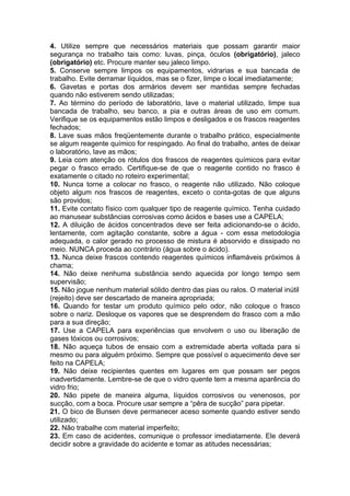 4. Utilize sempre que necessários materiais que possam garantir maior
segurança no trabalho tais como: luvas, pinça, óculos (obrigatório), jaleco
(obrigatório) etc. Procure manter seu jaleco limpo.
5. Conserve sempre limpos os equipamentos, vidrarias e sua bancada de
trabalho. Evite derramar líquidos, mas se o fizer, limpe o local imediatamente;
6. Gavetas e portas dos armários devem ser mantidas sempre fechadas
quando não estiverem sendo utilizadas;
7. Ao término do período de laboratório, lave o material utilizado, limpe sua
bancada de trabalho, seu banco, a pia e outras áreas de uso em comum.
Verifique se os equipamentos estão limpos e desligados e os frascos reagentes
fechados;
8. Lave suas mãos freqüentemente durante o trabalho prático, especialmente
se algum reagente químico for respingado. Ao final do trabalho, antes de deixar
o laboratório, lave as mãos;
9. Leia com atenção os rótulos dos frascos de reagentes químicos para evitar
pegar o frasco errado. Certifique-se de que o reagente contido no frasco é
exatamente o citado no roteiro experimental;
10. Nunca torne a colocar no frasco, o reagente não utilizado. Não coloque
objeto algum nos frascos de reagentes, exceto o conta-gotas de que alguns
são providos;
11. Evite contato físico com qualquer tipo de reagente químico. Tenha cuidado
ao manusear substâncias corrosivas como ácidos e bases use a CAPELA;
12. A diluição de ácidos concentrados deve ser feita adicionando-se o ácido,
lentamente, com agitação constante, sobre a água - com essa metodologia
adequada, o calor gerado no processo de mistura é absorvido e dissipado no
meio. NUNCA proceda ao contrário (água sobre o ácido).
13. Nunca deixe frascos contendo reagentes químicos inflamáveis próximos à
chama;
14. Não deixe nenhuma substância sendo aquecida por longo tempo sem
supervisão;
15. Não jogue nenhum material sólido dentro das pias ou ralos. O material inútil
(rejeito) deve ser descartado de maneira apropriada;
16. Quando for testar um produto químico pelo odor, não coloque o frasco
sobre o nariz. Desloque os vapores que se desprendem do frasco com a mão
para a sua direção;
17. Use a CAPELA para experiências que envolvem o uso ou liberação de
gases tóxicos ou corrosivos;
18. Não aqueça tubos de ensaio com a extremidade aberta voltada para si
mesmo ou para alguém próximo. Sempre que possível o aquecimento deve ser
feito na CAPELA;
19. Não deixe recipientes quentes em lugares em que possam ser pegos
inadvertidamente. Lembre-se de que o vidro quente tem a mesma aparência do
vidro frio;
20. Não pipete de maneira alguma, líquidos corrosivos ou venenosos, por
sucção, com a boca. Procure usar sempre a “pêra de sucção” para pipetar.
21. O bico de Bunsen deve permanecer aceso somente quando estiver sendo
utilizado;
22. Não trabalhe com material imperfeito;
23. Em caso de acidentes, comunique o professor imediatamente. Ele deverá
decidir sobre a gravidade do acidente e tomar as atitudes necessárias;
 
