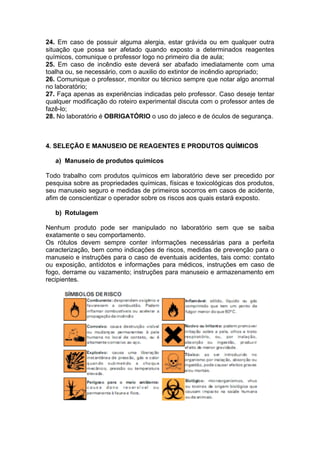 24. Em caso de possuir alguma alergia, estar grávida ou em qualquer outra
situação que possa ser afetado quando exposto a determinados reagentes
químicos, comunique o professor logo no primeiro dia de aula;
25. Em caso de incêndio este deverá ser abafado imediatamente com uma
toalha ou, se necessário, com o auxilio do extintor de incêndio apropriado;
26. Comunique o professor, monitor ou técnico sempre que notar algo anormal
no laboratório;
27. Faça apenas as experiências indicadas pelo professor. Caso deseje tentar
qualquer modificação do roteiro experimental discuta com o professor antes de
fazê-lo;
28. No laboratório é OBRIGATÓRIO o uso do jaleco e de óculos de segurança.



4. SELEÇÃO E MANUSEIO DE REAGENTES E PRODUTOS QUÍMICOS

   a) Manuseio de produtos químicos

Todo trabalho com produtos químicos em laboratório deve ser precedido por
pesquisa sobre as propriedades químicas, físicas e toxicológicas dos produtos,
seu manuseio seguro e medidas de primeiros socorros em casos de acidente,
afim de conscientizar o operador sobre os riscos aos quais estará exposto.

   b) Rotulagem

Nenhum produto pode ser manipulado no laboratório sem que se saiba
exatamente o seu comportamento.
Os rótulos devem sempre conter informações necessárias para a perfeita
caracterização, bem como indicações de riscos, medidas de prevenção para o
manuseio e instruções para o caso de eventuais acidentes, tais como: contato
ou exposição, antídotos e informações para médicos, instruções em caso de
fogo, derrame ou vazamento; instruções para manuseio e armazenamento em
recipientes.
 