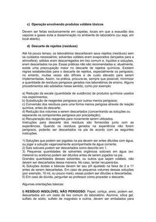 c) Operação envolvendo produtos voláteis tóxicos

Devem ser feitas exclusivamente em capelas, locais em que a exaustão dos
vapores e gases evita a disseminação no ambiente do laboratório (ou seja, em
local aberto).

   d) Descarte de rejeitos (resíduos)

Até há pouco tempo, os laboratórios descartavam seus rejeitos (resíduos) sem
os cuidados necessários; solventes voláteis eram evaporados (lançados para a
atmosfera), sólidos eram descarregados em lixo comum e, líquidos e soluções,
eram descartados na pia. Essas práticas não são recomendadas e, atualmente,
existe uma preocupação maior no descarte de rejeitos químicos. Existem
regras estabelecidas para o descarte de rejeitos, especialmente os perigosos;
no entanto, muitas vezes são difíceis e de custo elevado para serem
implementadas. Assim, na prática, procura-se, sempre que possível, minimizar
a quantidade de resíduos perigosos gerados nos laboratórios de ensino. Alguns
procedimentos são adotados nesse sentido, como por exemplo:

a) Redução da escala (quantidade de sustância) de produtos químicos usados
nos experimentos;
b) Substituição de reagentes perigosos por outros menos perigosos;
c) Conversão dos resíduos para uma forma menos perigosa através de reação
química, antes do descarte;
d) Redução dos volumes a serem descartados (concentrando as soluções ou
separando os componentes perigosos por precipitação);
e) Recuperação dos reagentes para novamente serem utilizados.
Instruções para descarte dos resíduos são fornecidas junto com as
experiências. Quando os resíduos gerados na experiência não forem
perigosos, poderão ser descartados na pia de acordo com as seguintes
instruções:

1) Soluções que podem ser jogadas na pia devem ser antes diluídas com água,
ou jogar a solução vagarosamente acompanhada de água corrente;
2) Sais solúveis podem ser descartados como descrito em 1.
3) Pequenas quantidades de solventes orgânicos solúveis em água (ex:
metanol ou acetona) podem ser diluídos antes de serem jogados na pia.
Grandes quantidades desses solventes, ou outros que sejam voláteis, não
devem ser descartados dessa maneira. No caso, tentar recuperá-los.
4) Soluções ácidas e básicas devem ter seu pH ajustado na faixa de 2 a 11
antes de serem descartadas. Em caso de pequenos volumes dessas soluções
(por exemplo, 10 mL ou pouco mais), essas podem ser diluídas e descartadas.
5) Em caso de dúvida, perguntar ao professor como proceder o descarte.

Algumas orientações básicas:

I) RESÍDUO INSOLÚVEL NÃO PERIGOSO: Papel, cortiça, areia, podem ser,
descartados em um cesto de lixo comum do laboratório. Alumina, sílica gel,
sulfato de sódio, sulfato de magnésio e outros, devem ser embalados para
 
