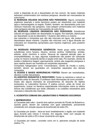 evitar a dispersão do pó e descartados em lixo comum. Se esses materiais
estiverem contaminados com resíduos perigosos, deverão ser manuseados de
outra forma.
II) RESÍDUOS SÓLIDOS SOLÚVEIS NÃO PERIGOSOS: Alguns compostos
orgânicos (exemplo o ácido benzóico) podem ser dissolvidos com bastante
água e descarregados no esgoto. Podem, também, ser descartados junto com
resíduos insolúveis não perigosos. Caso estejam contaminados com materiais
mais perigosos deverão ser manuseados de outra forma.
III) RESÍDUOS LÍQUIDOS ORGÂNICOS NÃO PERIGOSOS: Substâncias
solúveis em água podem ser descartadas no esgoto. Por exemplo, etanol pode
ser descartado na pia do laboratório; 1-butanol, éter etílico e a maioria.
dos solventes e compostos que não são miscíveis em água, não podem ser
descartados dessa maneira. Líquidos não miscíveis com a água deverão ser
colocados em recipientes apropriados para líquidos orgânicos, para posterior
tratamento.

IV) RESÍDUOS PERIGOSOS GENÉRICOS: Neste grupo estão incluídas
substâncias como hexano, tolueno, aminas (anilina, trietilamina), amidas,
ésteres, ácido clorídrico e outros. Deve-se ter especial atenção para as
incompatibilidades, ou seja, algumas substâncias não podem ser colocadas
juntas no mesmo recipiente devido à reação entre elas. Por exemplo, cloreto de
acetila e dietilamina reagem vigorosamente; ambos são reagentes perigosos e
seus rejeitos devem ser mantidos em recipientes separados.
Compostos halogenados como 1-bromobutano, cloreto de t-butila e outros,
também devem ser guardados em recipientes separados dos demais
compostos.
V) ÁCIDOS E BASES INORGÂNICAS FORTES: Devem ser neutralizados,
diluídos e então descartados.
VI) AGENTES OXIDANTES E REDUTORES: Oxidar os redutores e reduzir os
oxidantes antes do descarte. O professor dará informações de como proceder.
Esses são alguns exemplos de procedimentos de descarte de rejeitos
produzidos no Laboratório Químico. É prática comum, antes de iniciar em
experimento, buscar na literatura especializada informações sobre os efeitos
tóxicos das substâncias que serão utilizadas e os cuidados necessários para
manuseio e descarte das mesmas.

5. ACIDENTES COMUNS EM LABORATORIO E PRIMEIRO SOCORROS

I. QUEIMADURAS
a) Causadas pelo calor - quando leve aplicar pomada de Picrato de Butesina e,
quando grave, devem ser cobertas com gaze esterilizada, previamente
umedecida com solução aquosa de bicarbonato de sódio 5%.

b) Causadas por ácidos - deve-se lavar imediatamente a região com bastante
água durante pelo menos 5 minutos. Em seguida, tratar com solução de
bicarbonato de sódio a 5% e lavar novamente com água.

c) Causadas por bases - proceder como em b, aplicando solução de ácido
acético 1%.
 