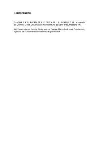 7. REFERÊNCIAS



SANTOS, F. K.G.; ROCHA, M. V. P.; SILVA, M. L. P.; SANTOS, Z. M. Laboratório
de Química Geral. Universidade Federal Rural do Semi-árido. Mossoró-RN.

Gil Valdo José da Silva • Paulo Marcos Donate Mauricio Gomes Constantino.
Apostila de Fundamentos de Química Experimental.
 