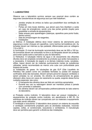 1. LABORATÓRIO

Observe que o laboratório químico sempre que possível deve contém as
seguintes características de segurança aos que nele trabalham.

   -    Janelas amplas de ambos os lados que possibilitam boa ventilação do
        ambiente;
     - Portas em dois locais distintos, que abram para fora (facilitam a saída
        em caso de emergência), sendo uma das portas grande (dupla) para
        possibilitar a entrada de equipamentos;
     - Salas anexas para aparelhagem (balanças, aparelhos para ponto fusão,
        dentre outros);
     - Sala de armazenagem de reagentes;
     - Instalações:
a) Elétrica: A instalação elétrica deve incluir sistema de aterramento para
segurança e evitar choques em aparelhos, como banhos termostáticos etc. As
tomadas devem ser internas ou tipo pedestal, diferenciadas para as voltagens
110 e 220 V.
b) Iluminação: O nível de iluminação recomendada deve ser de 500 a 100 lux.
As luminárias devem ser embutidas no forro e as lâmpadas devem ter proteção
para evitar queda sobre a bancada ou piso do laboratório.
c) Hidráulica: A tubulação interna da água e de escoamento dos efluentes
diluídos deve ser projetada considerando os produtos que serão manuseados e
a necessária. A tubulação de esgoto e os demais materiais (cuba, canaletas,
sifões, bojos) devem ser de materiais quimicamente inertes ás substâncias
utilizadas, sendo recomendada ao menos uma cuba com profundidade para
limpeza de bureta.
d) Instalações de gases: As tubulações de gás GLP (Gás Liquefeito do
Petróleo) não podem correr em canaletas fechadas ou postas em espaços
confinados atrás das bancadas. Devem sempre percorrer espaços ventilados e
serem pintadas na cor amarela. Os cilindros de armazenamento de gases
oferecem altos riscos em casos de vazamento ou queda, exigindo dessa forma
cuidados especiais, tais como:
      O transporte dos cilindros deve ser feito em carrinhos apropriados;
      Durante seu uso ou estocagem devem ser mantidos presos á parede
        com correntes e cadeados;
      Os cilindros devem ser armazenados preferencialmente do lado externo
        do laboratório;

e) Proteção contra incêndio: O laboratório deve ser possuir instalações e
equipamentos de proteção contra incêndio, em atendimento á NR 23. Os
extintores de incêndio devem ser compatíveis com os materiais e equipaments
que estão sendo utilizados.
f) Ventilação e exaustores: O laboratório deve possuir um sistema de exaustão
e ventilação corretamente projetado para as atividades realizadas, incluindo
capelas, coifas, ar condicionado, exaustores e ventiladores. A manutenção
deve ser periódica para garantir a eficiência das instalações.
 