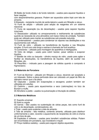 08 Balão de fundo chato e de fundo redondo - usados para aquecer líquidos e
fazer reações
com desprendimentos gasosos. Podem ser aquecidos sobre tripé com tela de
amianto.
9 Kitassato - recipiente munido de saída lateral e usado em filtração a vácuo.
10 Funil de adição – utilizado para adição de reagentes em um sistema
reacional.
11 Funis de separação (ou de decantação) - usados para separar líquidos
imiscíveis.
12 Dessecador- utilizado no armazenamento e resfriamento de substâncias
quando se necessita de uma atmosfera com baixo índice de umidade. Também
pode ser utilizado para manter as substâncias sob pressão reduzida.
13 Condensadores – usados para condensar os vapores nas destilações e nos
aquecimentos sob refluxo.
14 Funil de vidro - utilizado na transferência de líquidos e nas filtrações
simples. O funil com colo longo e estrias é chamado de funil analítico.
15 Conectores – utilizado para montagem de aparelhos e interligações.
16 Vidro de relógio - usado para cobrir becker, pesar sólidos e evaporar
líquidos.
17 Bastão de vidro ou baqueta - cilindro maciço de vidro, usado para agitar e
facilitar as dissoluções, na transferência de líquidos, além de auxiliar nas
filtrações, etc.
18 Pesa-filtro – indicado para a pesagem de sólidos quando o composto é
higroscópico.

2.2 Materiais de Porcelana

01 Funil de Büchner - utilizado em filtração a vácuo, devendo ser acoplado a
um kitassato. Sobre a placa perfurada deve ser colocado um papel de filtro de
diâmetro menor que o da placa.
02 Cápsulas - usadas em evaporações e secagens; podem também ser
utilizadas em estufas.
03 Cadinho - usado para aquecimentos a seco (calcinações) no bico de
Bunsen e mufla.
04 Almofariz e pistilo - usados na pulverização e trituração de sólidos.

2.3 Materiais Metálicos

01 Suporte universal
02 Anel ou argola
03 Garras - São usados na sustentação de várias peças, tais como funil de
vidro e de decantação, condensadores, etc.
4 Tripé - usado para sustentar a tela de amianto.
5 Tela de amianto - tela metálica, contendo amianto, utilizada para distribuir
uniformemente o calor, durante o aquecimento de recipientes de vidro à chama
de um bico de gás.
06 Espátulas e colheres - usadas para transferir substâncias sólidas. Podem
ser encontradas em porcelana, aço inoxidável e níquel.
07 Pinça metálica casteloy - usada para segurar objetos aquecidos.
 