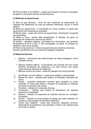 08 Pinça de Mohr e de Hoffman - usadas para impedir ou diminuir a passagem
de gases ou de líquidos através de tubos flexíveis.

2.4 Materiais de Aquecimento

01 Bico de gás (Bunsen) - fonte de calor destinado ao aquecimento de
materiais não inflamáveis. No caso de materiais inflamáveis, usa-se a “manta
elétrica”.
02 Manta de aquecimento - é encontrada em vários modelos. É usada para
aquecimento com temperatura controlada.
03 Banho-maria - usado para banho de aquecimento. Geralmente é equipado
com termostato.
04 Mufla ou forno - produz altas temperaturas. É utilizada, em geral, na
calcinação de substâncias. Alcança até 1500°C.
05 Estufas - aparelhos elétricos, controlados por termostatos, que permitem
temperaturas de 40°C a 300° C. São empregadas, em geral, na secagem de
materiais, entre outras funções.
06 Placa de Aquecimento – fonte de aquecimento para sistemas reacionais
diversos, geralmente vem com sistema de agitação magnética.

2.5 Materiais Diversos

   i.      Balança - Instrumento para determinação de massa (pesagem). Como
           exemplos tem-se:

         Balança analítica elétrica - é encontrada com precisão de cinco casas
          decimais (centésimos de miligrama) e as mais comuns com quatro
          casas decimais (décimos de miligrama).
         Balança romana (um prato) - usada em pesagens de pouca precisão.

  ii.      Centrífugas manual e elétrica - usadas para acelerar a sedimentação.
 iii.      Bomba de vácuo – utilizada para acelerar as filtrações realizadas sob
           vácuo.
 iv.       Pisseta - recipiente geralmente contendo água destilada ou outros
           solventes. É usado para efetuar a lavagem de recipientes ou materiais
           com jatos do solvente nele contido.
 v.        Torneiras – utilizada em conecções diversas.
 vi.       Termômetro – utilizado para medida de temperatura em sistemas
           reacionais ou destilação.
vii.       Macaco – utilizado na suspensão de materiais diversos em montagem
           de reações.
viii.      Cilindro – utilizado na armazenagem de gases que serão utilizados em
           reações ou para geração de atmosfera específica.
 ix.       Frasco para reagente - usado para conservar reagentes químicos.
           Dependendo da substância a ser guardada, o frasco a ser utilizado pode
           ser incolor ou âmbar.
 