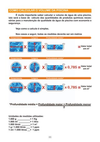 COMO CALCULAR O VOLUME DA PISCINA 
É muito importante saber calcular o volume de água de uma piscina, 
isto será a base de cálculo das quantidades de produtos químicos neces-sárias 
para a manutenção da qualidade da água da piscina com economia e 
11 
segurança. 
Veja como o calculo é simples. 
Nos casos a seguir, todas as medidas deverão ser em metros 
Unidades de medidas utilizadas: 
1.000 g __________= 1 Kg 
1.000 ml _________= 1 litro 
1.000 litros _______= 1 m³ 
1 g / 1.000 litros ___ = 1 ppm 
1 ml / 1.000 litros __= 1 ppm 
 