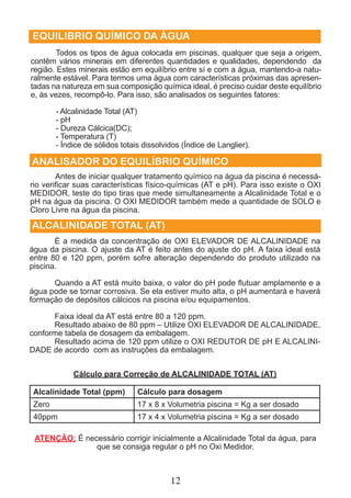 EQUILIBRIO QUÍMICO DA ÁGUA 
Todos os tipos de água colocada em piscinas, qualquer que seja a origem, 
contêm vários minerais em diferentes quantidades e qualidades, dependendo da 
região. Estes minerais estão em equilíbrio entre sí e com a água, mantendo-a natu-ralmente 
estável. Para termos uma água com características próximas das apresen-tadas 
na natureza em sua composição química ideal, é preciso cuidar deste equilíbrio 
e, às vezes, recompô-lo. Para isso, são analisados os seguintes fatores: 
- Alcalinidade Total (AT) 
- pH 
- Dureza Cálcica(DC); 
- Temperatura (T) 
- Índice de sólidos totais dissolvidos (Índice de Langlier). 
ANALISADOR DO EQUILÍBRIO QUÍMICO 
Antes de iniciar qualquer tratamento químico na água da piscina é necessá-rio 
verificar suas características físico-químicas (AT e pH). Para isso existe o OXI 
MEDIDOR, teste do tipo tiras que mede simultaneamente a Alcalinidade Total e o 
pH na água da piscina. O OXI MEDIDOR também mede a quantidade de SOLO e 
Cloro Livre na água da piscina. 
ALCALINIDADE TOTAL (AT) 
É a medida da concentração de OXI ELEVADOR DE ALCALINIDADE na 
água da piscina. O ajuste da AT é feito antes do ajuste do pH. A faixa ideal está 
entre 80 e 120 ppm, porém sofre alteração dependendo do produto utilizado na 
piscina. 
Quando a AT está muito baixa, o valor do pH pode flutuar amplamente e a 
água pode se tornar corrosiva. Se ela estiver muito alta, o pH aumentará e haverá 
formação de depósitos cálcicos na piscina e/ou equipamentos. 
Faixa ideal da AT está entre 80 a 120 ppm. 
Resultado abaixo de 80 ppm – Utilize OXI ELEVADOR DE ALCALINIDADE, 
conforme tabela de dosagem da embalagem. 
Resultado acima de 120 ppm utilize o OXI REDUTOR DE pH E ALCALINI-DADE 
de acordo com as instruções da embalagem. 
Cálculo para Correção de ALCALINIDADE TOTAL (AT) 
Alcalinidade Total (ppm) Cálculo para dosagem 
Zero 17 x 8 x Volumetria piscina = Kg a ser dosado 
40ppm 17 x 4 x Volumetria piscina = Kg a ser dosado 
ATENÇÃO: É necessário corrigir inicialmente a Alcalinidade Total da água, para 
que se consiga regular o pH no Oxi Medidor. 
12 
 