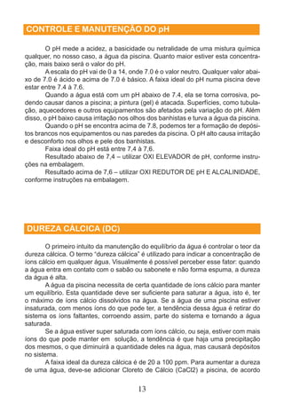 CONTROLE E MANUTENÇÃO DO pH 
O pH mede a acidez, a basicidade ou netralidade de uma mistura química 
qualquer, no nosso caso, a água da piscina. Quanto maior estiver esta concentra-ção, 
mais baixo será o valor do pH. 
A escala do pH vai de 0 a 14, onde 7.0 é o valor neutro. Qualquer valor abai-xo 
de 7.0 é ácido e acima de 7.0 é básico. A faixa ideal do pH numa piscina deve 
13 
estar entre 7.4 à 7.6. 
Quando a água está com um pH abaixo de 7.4, ela se torna corrosiva, po-dendo 
causar danos a piscina; a pintura (gel) é atacada. Superfícies, como tubula-ção, 
aquecedores e outros equipamentos são afetados pela variação do pH. Além 
disso, o pH baixo causa irritação nos olhos dos banhistas e turva a água da piscina. 
Quando o pH se encontra acima de 7.8, podemos ter a formação de depósi-tos 
brancos nos equipamentos ou nas paredes da piscina. O pH alto causa irritação 
e desconforto nos olhos e pele dos banhistas. 
Faixa ideal do pH está entre 7,4 à 7,6. 
Resultado abaixo de 7,4 – utilizar OXI ELEVADOR de pH, conforme instru-ções 
na embalagem. 
Resultado acima de 7,6 – utilizar OXI REDUTOR DE pH E ALCALINIDADE, 
conforme instruções na embalagem. 
DUREZA CÁLCICA (DC) 
O primeiro intuito da manutenção do equilíbrio da água é controlar o teor da 
dureza cálcica. O termo “dureza cálcica” é utilizado para indicar a concentração de 
íons cálcio em qualquer água. Visualmente é possível perceber esse fator: quando 
a água entra em contato com o sabão ou sabonete e não forma espuma, a dureza 
da água é alta. 
A água da piscina necessita de certa quantidade de íons cálcio para manter 
um equilíbrio. Esta quantidade deve ser suficiente para saturar a água, isto é, ter 
o máximo de íons cálcio dissolvidos na água. Se a água de uma piscina estiver 
insaturada, com menos íons do que pode ter, a tendência dessa água é retirar do 
sistema os íons faltantes, corroendo assim, parte do sistema e tornando a água 
saturada. 
Se a água estiver super saturada com íons cálcio, ou seja, estiver com mais 
íons do que pode manter em solução, a tendência é que haja uma precipitação 
dos mesmos, o que diminuirá a quantidade deles na água, mas causará depósitos 
no sistema. 
A faixa ideal da dureza cálcica é de 20 a 100 ppm. Para aumentar a dureza 
de uma água, deve-se adicionar Cloreto de Cálcio (CaCl2) a piscina, de acordo 
 