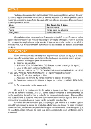 16 
METAIS 
Todas as águas contêm metais dissolvidos. As quantidades variam de acor-do 
com a região em que se localizam os lençóis freáticos. Os metais podem causar 
manchas, ou sujar a superfície da água, além de alterar a sua cor. De acordo com 
o metal presente temos: 
O nível de metais recomendado é a ausência total (0 ppm). Podemos retirar 
pequenas quantidades de metais da água por oxidação e fi ltração, ou com o auxilio 
de um agente seqüestrante cuja função é ligar-se ao metal, evitando os efeitos 
indesejáveis. Os metais também aumentarão a quantidade de sólidos dissolvidos 
na água. 
DECANTAÇÃO 
É um processo usado para separar as partículas sólidas da água, e é usado 
sempre que for preciso fazer um tratamento de choque na piscina, como segue: 
1- Verifi car e corrigir o pH e alcalinidade; 
2- Escovar as paredes; 
3- Adicionar 10mL/m³ de OXI ALGICIDA (se houver presença de algas); 
4- Ligar o fi ltro sem o elemento fi ltrante; 
5- Colocar 12mL/m³ de OXI DECANTADOR ou utilize OXI BARRILHA LEVE 
+ OXI SULFATO DE ALUMÍNIO (16gr/m³ e 40gr/m³ respectivamente”; 
6- Após 30 minutos, desligar o fi ltro; 
7- Aguardar no mínimo 12 horas decantar e aspirar drenando; 
8- Recolocar o elemento fi ltrante e limpar as bordas com OXI LIMPA BOR-DAS; 
9- Se necessário, repita a operação. 
Como já é de conhecimento de todos, a água é um bem necessário que 
um dia se tornará escasso. A iGUi , como possui conceitos e equipamentos de 
cunho ecológico, também visa a redução do desperdício de água. Como o fi ltro 
não possui areia, é possível retrolavar com menos consumo de água e além disso, 
economizar energia devido a maior vazão fornecida pela bomba. 
É válido lembrar também que, a aspiração por retorno é a melhor opção, 
pois além de reduzir a perda de produtos adicionados na água, no caso principal-mente 
do Solo, evita-se o desperdício de água semanalmente para o esgoto, que 
na realidade, jogar milhares de litros fora sem necessidade é um verdadeiro crime 
ambiental. 
 
