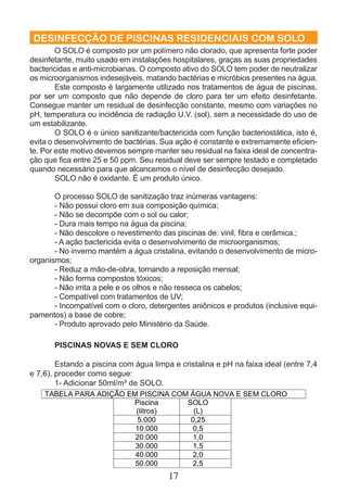 DESINFECÇÃO DE PISCINAS RESIDENCIAIS COM SOLO 
O SOLO é composto por um polímero não clorado, que apresenta forte poder 
desinfetante, muito usado em instalações hospitalares, graças as suas propriedades 
bactericidas e anti-microbianas. O composto ativo do SOLO tem poder de neutralizar 
os microorganismos indesejáveis, matando bactérias e micróbios presentes na água. 
Este composto é largamente utilizado nos tratamentos de água de piscinas, 
por ser um composto que não depende de cloro para ter um efeito desinfetante. 
Consegue manter um residual de desinfecção constante, mesmo com variações no 
pH, temperatura ou incidência de radiação U.V. (sol), sem a necessidade do uso de 
um estabilizante. 
O SOLO é o único sanitizante/bactericida com função bacteriostática, isto é, 
evita o desenvolvimento de bactérias. Sua ação é constante e extremamente efi cien-te. 
Por este motivo devemos sempre manter seu residual na faixa ideal de concentra-ção 
que fi ca entre 25 e 50 ppm. Seu residual deve ser sempre testado e completado 
quando necessário para que alcancemos o nível de desinfecção desejado. 
SOLO não é oxidante. É um produto único. 
O processo SOLO de sanitização traz inúmeras vantagens: 
- Não possui cloro em sua composição química; 
- Não se decompõe com o sol ou calor; 
- Dura mais tempo na água da piscina; 
- Não descolore o revestimento das piscinas de: vinil, fi bra e cerâmica.; 
- A ação bactericida evita o desenvolvimento de microorganismos; 
- No inverno mantém a água cristalina, evitando o desenvolvimento de micro-organismos; 
- Reduz a mão-de-obra, tornando a reposição mensal; 
- Não forma compostos tóxicos; 
- Não irrita a pele e os olhos e não resseca os cabelos; 
- Compatível com tratamentos de UV; 
- Incompatível com o cloro, detergentes aniônicos e produtos (inclusive equi-pamentos) 
17 
a base de cobre; 
- Produto aprovado pelo Ministério da Saúde. 
PISCINAS NOVAS E SEM CLORO 
Estando a piscina com água limpa e cristalina e pH na faixa ideal (entre 7,4 
e 7,6), proceder como segue: 
1- Adicionar 50ml/m³ de SOLO. 
 