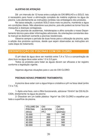 ALERTAS DE ATENÇÃO 
Dê um intervalo de 12 horas entre a adição do OXI BRILHO e o SOLO. Isto 
é necessário para haver a eliminação completa de matéria orgânica na água da 
piscina. Leia atentamente as instruções contidas nas embalagens dos produtos. 
Na baixa estação, o produto SOLO dura mais na piscina, mantendo a água 
em condições ideais. Não abandone sua piscina, pois ela poderá se tornar foco de 
mosquitos e doenças contagiosas. 
Para piscinas de academias, hidroterapias e afi ns consulte o nosso Depar-tamento 
técnico para obter informações adicionais. As orientações constantes des-te 
manual se destinam somente a piscinas residenciais. 
Observe sempre o período de duas horas para a utilização da piscina, após 
a adição dos produtos químicos, desde que sejam observadas as instruções em 
cada etapa do tratamento. 
DESINFECÇÃO DE PISCINAS COM OXI CLORO 
O pH ideal da água deve ser mantido entre 7,4 e 7,6 e a concentração de 
cloro livre na água deve estar entre 1.0 à 3.0 ppm. 
Todos os produtos para tratar as águas devem ser efi cazes e ter registro 
20 
conforme a legislação vigente. 
Vejamos algumas situações para o uso do OXI CLORO: 
PISCINAS NOVAS (PRIMEIRO TRATAMENTO) 
A piscina deve estar com a água limpa e cristalina e pH na faixa ideal (entre 
7,4 e 7,6). 
1- Após uma hora, com o fi ltro funcionando, adicionar 10ml/m³ de OXI ALGI-CIDA, 
diretamente na água da piscina 
2- Dissolver em um balde plástico 14gr/m³ de OXI CLORO e espalhar por 
toda a superfície da piscina. 
 