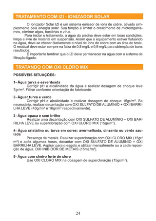 TRATAMENTO COM IZI - IONIZADOR SOLAR 
O Ionizador Solar IZI é um sistema emissor de íons de cobre, ativado sim-plesmente 
pela energia solar. Sua função é limitar o crescimento de microorganis-mos, 
eliminar algas, bactérias e vírus. 
Para iniciar o tratamento, a água da piscina deve estar em boas condições, 
limpa e livre de material em suspensão. Assim que o equipamento estiver flutuando 
na água, deve-se checar diariamente o nível de íons de cobre com as tiras de teste. 
O residual deve estar sempre na faixa de 0,5 mg/L e 0,9 mg/L para obtenção de bons 
resultados. 
é importante lembrar que o IZI deve permanecer na água com o sistema de 
filtração ligado. 
TRATANDO COM OXI CLORO MIX 
Possíveis Situações: 
1- Água turva e esverdeada 
Corrigir pH e alcalinidade da água e realizar dosagem de choque leve 
7gr/m³. Filtrar conforme orientação do fabricante. 
2- Águar turva e verde 
Corrigir pH e alcalinidade e realizar dosagem de choque 15gr/m³. Se 
necessário, realizar decantação com OXI SULFATO DE ALUMÍNIO + OXI BARRI-LHA 
LEVE (40gr/m³ e 16gr/m³ respectivamente). 
24 
3- Água opaca e sem brilho 
Realizar uma decantação com OXI SULFATO DE ALUMÍNIO + OXI BAR-RILHA 
LEVE ou supercloração com OXI CLORO MIX (15gr/m³). 
4- Água cristalina ou turva em cores: avermelhada, cinzenta ou verde azu-lada 
Presença de metais. Realizar supercloração com OXI CLORO MIX (15gr/ 
m³) e após algumas horas, decantar com OXI SULFATO DE ALUMÍNIO + OXI 
BARRILHA LEVE. Aspirar para o esgoto e utilizar mensalmente ou a cada reposi-ção 
de água, OXI INIBIDOR DE METAIS (15mL/m³). 
5- Água com cheiro forte de cloro 
Use OXI CLORO MIX na dosagem de supercloração (15gr/m³). 
 