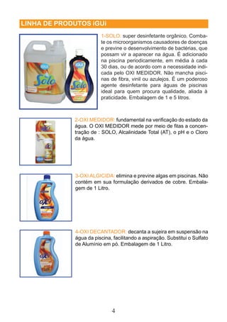 LINHA DE PRODUTOS iGUi 
1-SOLO: super desinfetante orgânico. Comba-te 
os microorganismos causadores de doenças 
e previne o desenvolvimento de bactérias, que 
possam vir a aparecer na água. É adicionado 
na piscina periodicamente, em média à cada 
30 dias, ou de acordo com a necessidade indi-cada 
2-OXI MEDIDOR: fundamental na verifi cação do estado da 
água. O OXI MEDIDOR mede por meio de fi tas a concen-tração 
de : SOLO, Alcalinidade Total (AT), o pH e o Cloro 
da água. 
3-OXI ALGICIDA: elimina e previne algas em piscinas. Não 
contém em sua formulação derivados de cobre. Embala-gem 
4 
de 1 Litro. 
pelo OXI MEDIDOR. Não mancha pisci-nas 
de fi bra, vinil ou azulejos. É um poderoso 
agente desinfetante para águas de piscinas 
ideal para quem procura qualidade, aliada à 
praticidade. Embalagem de 1 e 5 litros. 
4-OXI DECANTADOR: decanta a sujeira em suspensão na 
água da piscina, facilitando a aspiração. Substitui o Sulfato 
de Alumínio em pó. Embalagem de 1 Litro. 
 