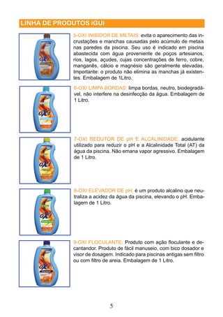 5 
LINHA DE PRODUTOS iGUi 
5-OXI INIBIDOR DE METAIS: evita o aparecimento das in-crustações 
e manchas causadas pelo acúmulo de metais 
nas paredes da piscina. Seu uso é indicado em piscina 
abastecida com água proveniente de poços artesianos, 
rios, lagos, açudes, cujas concentrações de ferro, cobre, 
manganês, cálcio e magnésio são geralmente elevadas. 
Importante: o produto não elimina as manchas já existen-tes. 
Embalagem de 1Litro. 
6-OXI LIMPA BORDAS: limpa bordas, neutro, biodegradá-vel, 
não interfere na desinfecção da água. Embalagem de 
1 Litro. 
7-OXI REDUTOR DE pH E ALCALINIDADE: acidulante 
utilizado para reduzir o pH e a Alcalinidade Total (AT) da 
água da piscina. Não emana vapor agressivo. Embalagem 
de 1 Litro. 
8-OXI ELEVADOR DE pH: é um produto alcalino que neu-traliza 
a acidez da água da piscina, elevando o pH. Emba-lagem 
de 1 Litro. 
9-OXI FLOCULANTE: Produto com ação fl oculante e de-cantandor. 
Produto de fácil manuseio, com bico dosador e 
visor de dosagem. Indicado para piscinas antigas sem fi ltro 
ou com fi ltro de areia. Embalagem de 1 Litro. 
 