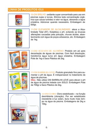 10-OXI BRILHO: oxidante super concentrado para uso em 
piscinas sujas e turvas. Elimina toda concentração orgâ-nica 
que causa turbidez e odor na água, deixando a água 
cristalina. Adicionar quando necessário. Embalagem de 
500gr. 
11-OXI ELEVADOR DE ALCALINIDADE: eleva a Alca-linidade 
Total (AT). Estabiliza o pH, evitando as bruscas 
alterações causadas pela poluição, chuvas ácidas, abas-tecimento 
com água de poços artesianos, etc. Embalagem 
12-OXI SULFATO DE ALUMÍNIO: Produto em pó para 
decantação de águas de piscinas. Com fácil dissolução, 
transforma água turva em água cristalina. Embalagem 
Pote de 1kg e Saco Plástico de 2kg. 
13-OXI BARRILHA LEVE: Produto granulado fi no para au-mentar 
o pH da água. É indispensável no tratamento de 
água de piscinas. 
Obs.: Não utilize OXI BARRILHA LEVE para elevar o pH 
de água de piscina tratada com SOLO. Embalagem Pote 
de 700gr e Saco Plástico de 2kg. 
6 
LINHA DE PRODUTOS iGUi 
14-OXI CLORO: Cloro estabilizado – na função 
desinfetante (cloração). Por ser estabilizado 
(resistente à luz solar), dura muito mais tem-po 
na água da piscina. Embalagens de 2kg e 
10kg. 
de 1kg. 
 